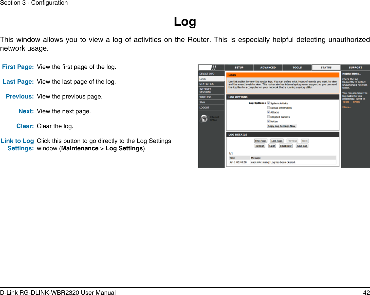 42D-Link RG-DLINK-WBR2320 User ManualSection 3 - CongurationLogFirst Page:Last Page:Previous:Next:Clear:Link to Log Settings:View the rst page of the log.View the last page of the log.View the previous page.View the next page.Clear the log.Click this button to go directly to the Log Settings window (Maintenance &gt; Log Settings).This window allows you to view a log of activities on the Router. This is especially helpful detecting unauthorized network usage.