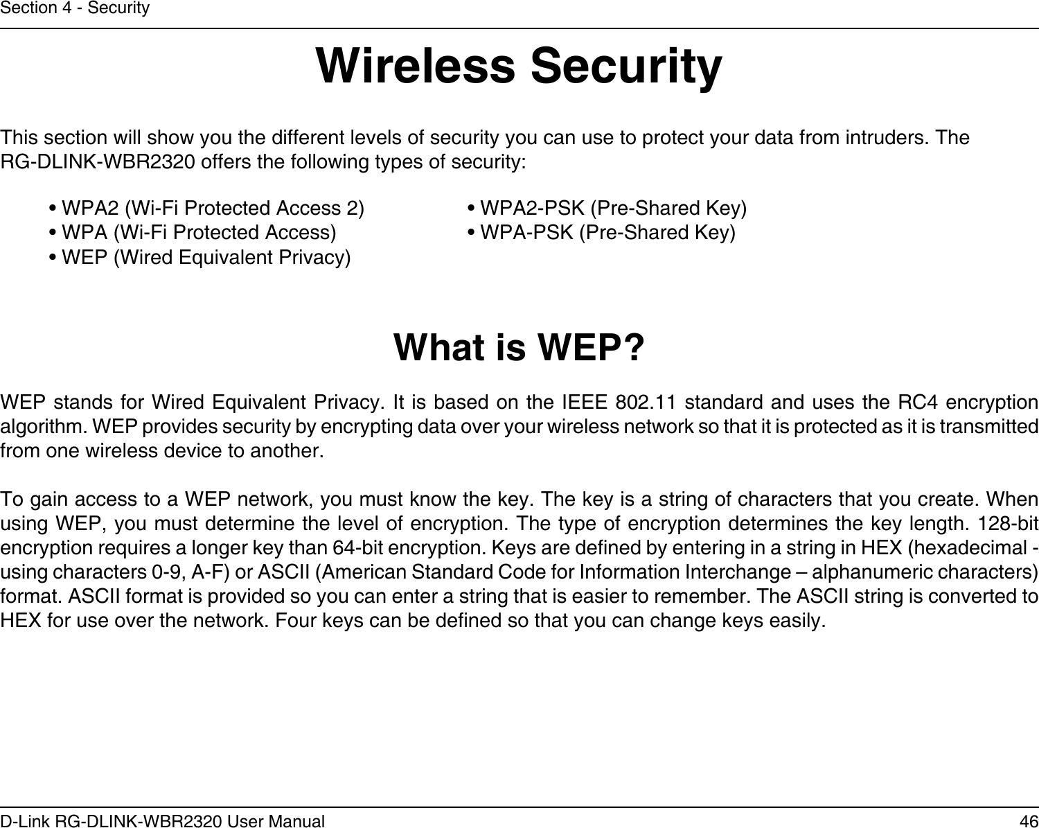 46D-Link RG-DLINK-WBR2320 User ManualSection 4 - SecurityWireless SecurityThis section will show you the different levels of security you can use to protect your data from intruders. The RG-DLINK-WBR2320 offers the following types of security:• WPA2 (Wi-Fi Protected Access 2)     • WPA2-PSK (Pre-Shared Key)• WPA (Wi-Fi Protected Access)      • WPA-PSK (Pre-Shared Key)• WEP (Wired Equivalent Privacy)What is WEP?WEP stands for Wired Equivalent Privacy. It is based on the IEEE 802.11 standard and uses the RC4 encryption algorithm. WEP provides security by encrypting data over your wireless network so that it is protected as it is transmitted from one wireless device to another.To gain access to a WEP network, you must know the key. The key is a string of characters that you create. When using WEP, you must determine the level of encryption. The type of encryption determines the key length. 128-bit encryption requires a longer key than 64-bit encryption. Keys are dened by entering in a string in HEX (hexadecimal - using characters 0-9, A-F) or ASCII (American Standard Code for Information Interchange – alphanumeric characters) format. ASCII format is provided so you can enter a string that is easier to remember. The ASCII string is converted to HEX for use over the network. Four keys can be dened so that you can change keys easily.