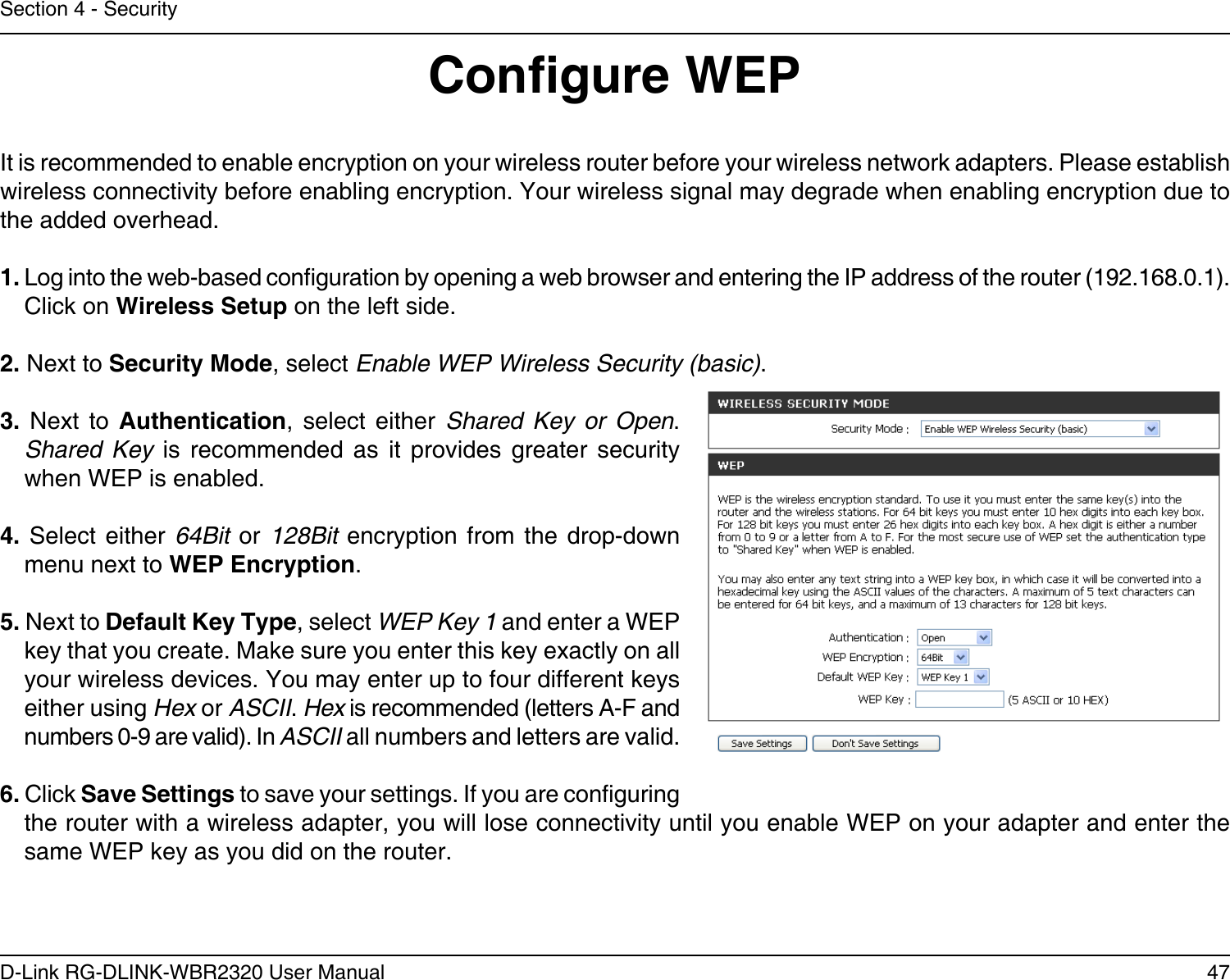 47D-Link RG-DLINK-WBR2320 User ManualSection 4 - SecurityCongure WEPIt is recommended to enable encryption on your wireless router before your wireless network adapters. Please establish wireless connectivity before enabling encryption. Your wireless signal may degrade when enabling encryption due to the added overhead.1. Log into the web-based conguration by opening a web browser and entering the IP address of the router (192.168.0.1).  Click on Wireless Setup on the left side.2. Next to Security Mode, select Enable WEP Wireless Security (basic).3.  Next  to  Authentication,  select  either  Shared  Key  or  Open. Shared  Key  is  recommended  as  it  provides  greater  security when WEP is enabled.4.  Select  either 64Bit  or 128Bit  encryption from  the drop-down menu next to WEP Encryption. 5. Next to Default Key Type, select WEP Key 1 and enter a WEP key that you create. Make sure you enter this key exactly on all your wireless devices. You may enter up to four different keys either using Hex or ASCII. Hex is recommended (letters A-F and numbers 0-9 are valid). In ASCII all numbers and letters are valid.6. Click Save Settings to save your settings. If you are conguring the router with a wireless adapter, you will lose connectivity until you enable WEP on your adapter and enter the same WEP key as you did on the router.