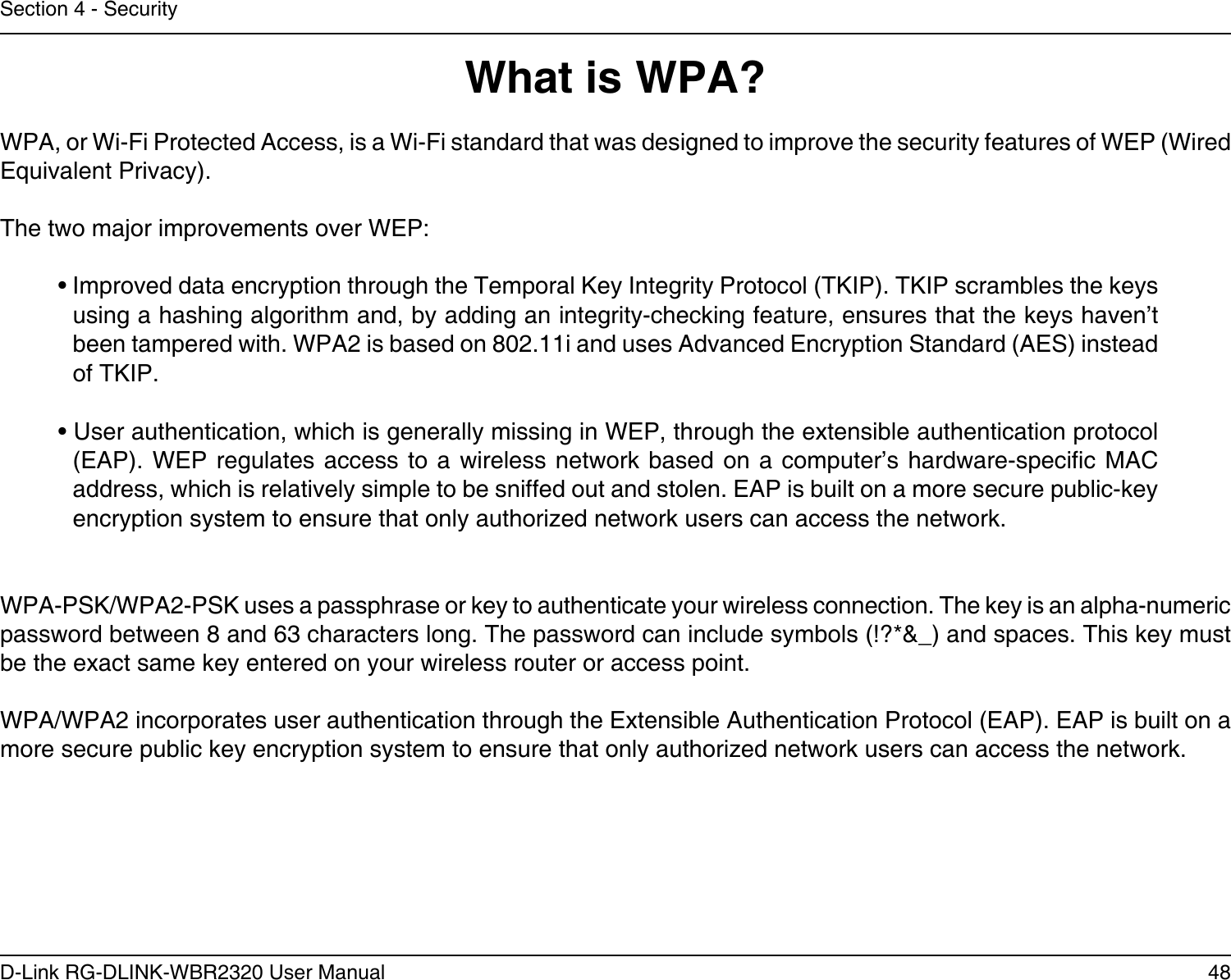 48D-Link RG-DLINK-WBR2320 User ManualSection 4 - SecurityWhat is WPA?WPA, or Wi-Fi Protected Access, is a Wi-Fi standard that was designed to improve the security features of WEP (Wired Equivalent Privacy).  The two major improvements over WEP: • Improved data encryption through the Temporal Key Integrity Protocol (TKIP). TKIP scrambles the keys using a hashing algorithm and, by adding an integrity-checking feature, ensures that the keys haven’t been tampered with. WPA2 is based on 802.11i and uses Advanced Encryption Standard (AES) instead of TKIP.• User authentication, which is generally missing in WEP, through the extensible authentication protocol (EAP). WEP regulates  access  to a wireless network based  on  a computer’s hardware-specic MAC address, which is relatively simple to be sniffed out and stolen. EAP is built on a more secure public-key encryption system to ensure that only authorized network users can access the network.WPA-PSK/WPA2-PSK uses a passphrase or key to authenticate your wireless connection. The key is an alpha-numeric password between 8 and 63 characters long. The password can include symbols (!?*&amp;_) and spaces. This key must be the exact same key entered on your wireless router or access point.WPA/WPA2 incorporates user authentication through the Extensible Authentication Protocol (EAP). EAP is built on a more secure public key encryption system to ensure that only authorized network users can access the network.