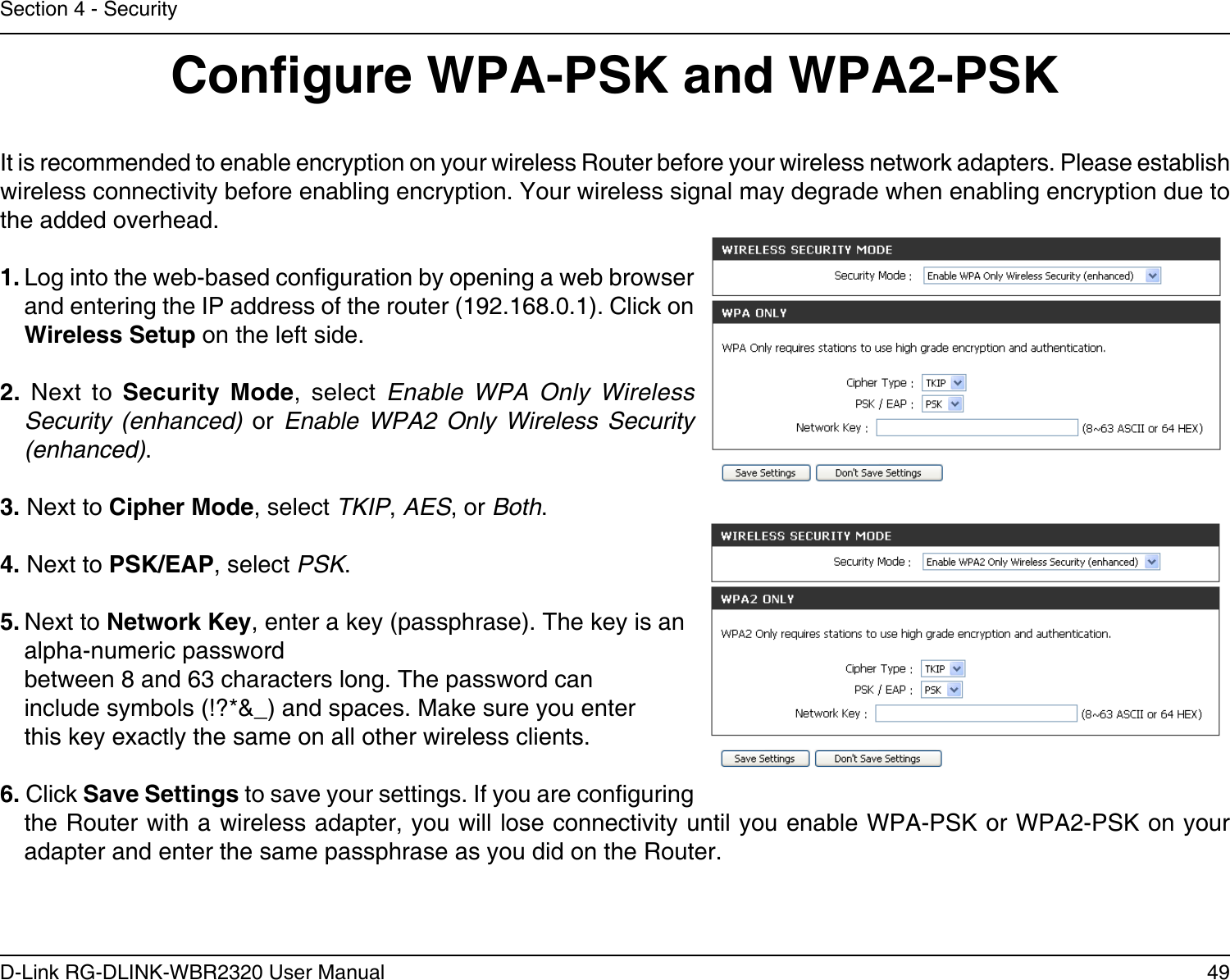 49D-Link RG-DLINK-WBR2320 User ManualSection 4 - SecurityCongure WPA-PSK and WPA2-PSKIt is recommended to enable encryption on your wireless Router before your wireless network adapters. Please establish wireless connectivity before enabling encryption. Your wireless signal may degrade when enabling encryption due to the added overhead.1. Log into the web-based conguration by opening a web browser and entering the IP address of the router (192.168.0.1). Click on Wireless Setup on the left side.2.  Next  to  Security  Mode,  select  Enable  WPA  Only  Wireless Security  (enhanced)  or  Enable  WPA2  Only  Wireless  Security (enhanced).3. Next to Cipher Mode, select TKIP, AES, or Both.4. Next to PSK/EAP, select PSK.5. Next to Network Key, enter a key (passphrase). The key is an alpha-numeric password between 8 and 63 characters long. The password can include symbols (!?*&amp;_) and spaces. Make sure you enter this key exactly the same on all other wireless clients.6. Click Save Settings to save your settings. If you are conguring the Router with a wireless adapter, you will lose connectivity until you enable WPA-PSK or WPA2-PSK on your adapter and enter the same passphrase as you did on the Router.