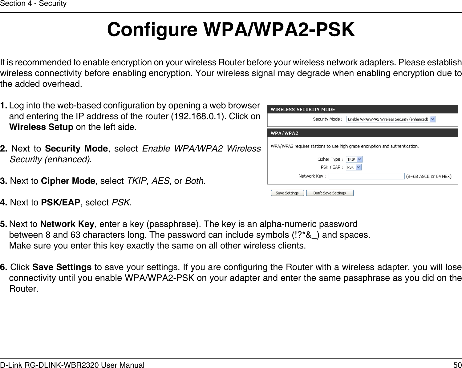 50D-Link RG-DLINK-WBR2320 User ManualSection 4 - SecurityCongure WPA/WPA2-PSKIt is recommended to enable encryption on your wireless Router before your wireless network adapters. Please establish wireless connectivity before enabling encryption. Your wireless signal may degrade when enabling encryption due to the added overhead.1. Log into the web-based conguration by opening a web browser and entering the IP address of the router (192.168.0.1). Click on Wireless Setup on the left side.2.  Next  to  Security  Mode,  select  Enable  WPA/WPA2  Wireless Security (enhanced).3. Next to Cipher Mode, select TKIP, AES, or Both.4. Next to PSK/EAP, select PSK.5. Next to Network Key, enter a key (passphrase). The key is an alpha-numeric passwordbetween 8 and 63 characters long. The password can include symbols (!?*&amp;_) and spaces. Make sure you enter this key exactly the same on all other wireless clients.6. Click Save Settings to save your settings. If you are conguring the Router with a wireless adapter, you will lose connectivity until you enable WPA/WPA2-PSK on your adapter and enter the same passphrase as you did on the Router.