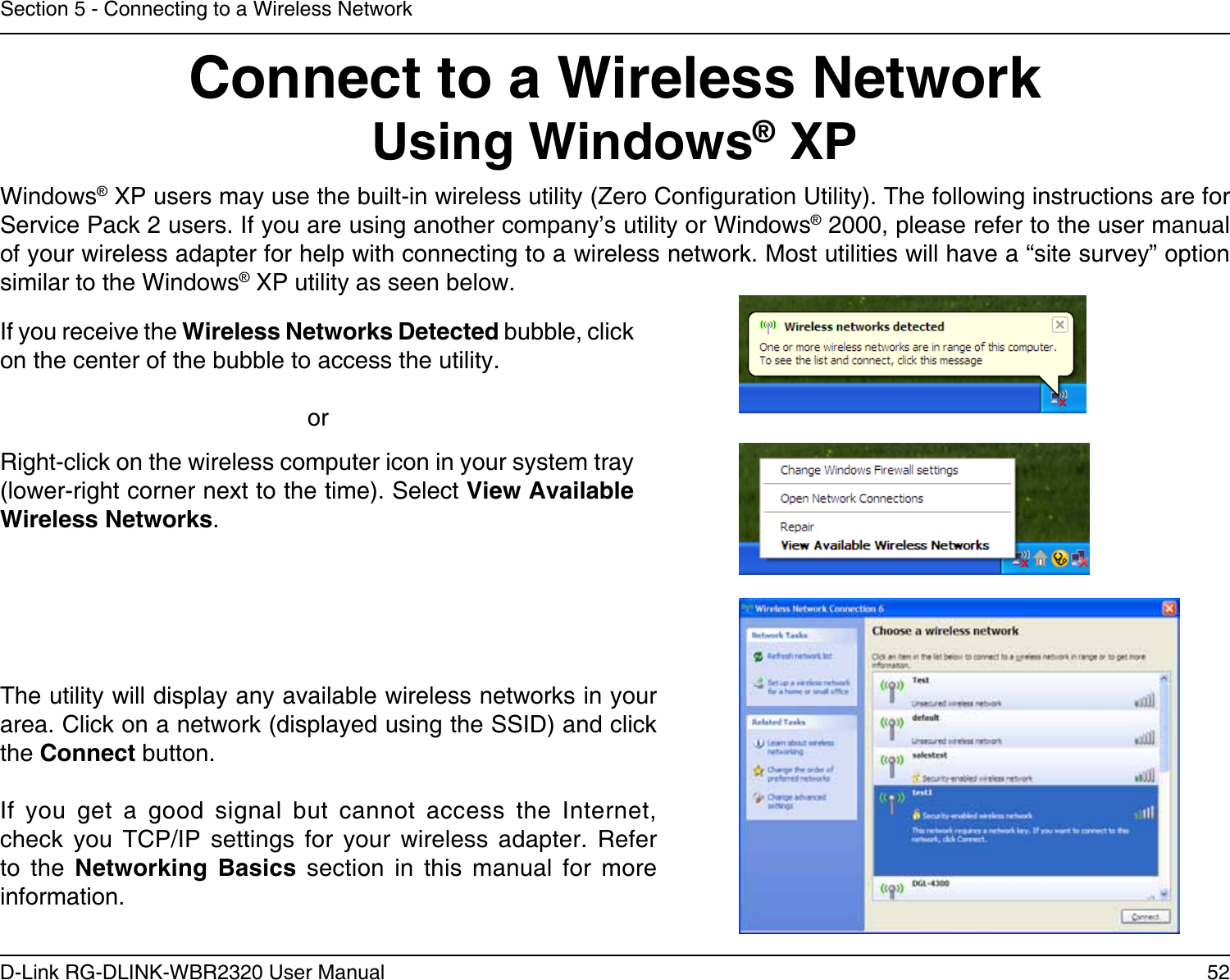 52D-Link RG-DLINK-WBR2320 User ManualSection 5 - Connecting to a Wireless NetworkConnect to a Wireless NetworkUsing Windows® XPWindows® XP users may use the built-in wireless utility (Zero Conguration Utility). The following instructions are for Service Pack 2 users. If you are using another company’s utility or Windows® 2000, please refer to the user manual of your wireless adapter for help with connecting to a wireless network. Most utilities will have a “site survey” option similar to the Windows® XP utility as seen below.Right-click on the wireless computer icon in your system tray (lower-right corner next to the time). Select View Available Wireless Networks.If you receive the Wireless Networks Detected bubble, click on the center of the bubble to access the utility.     orThe utility will display any available wireless networks in your area. Click on a network (displayed using the SSID) and click the Connect button.If  you  get  a  good  signal  but  cannot  access  the  Internet, check  you  TCP/IP  settings  for  your  wireless  adapter.  Refer to  the  Networking  Basics  section  in  this  manual  for  more information.
