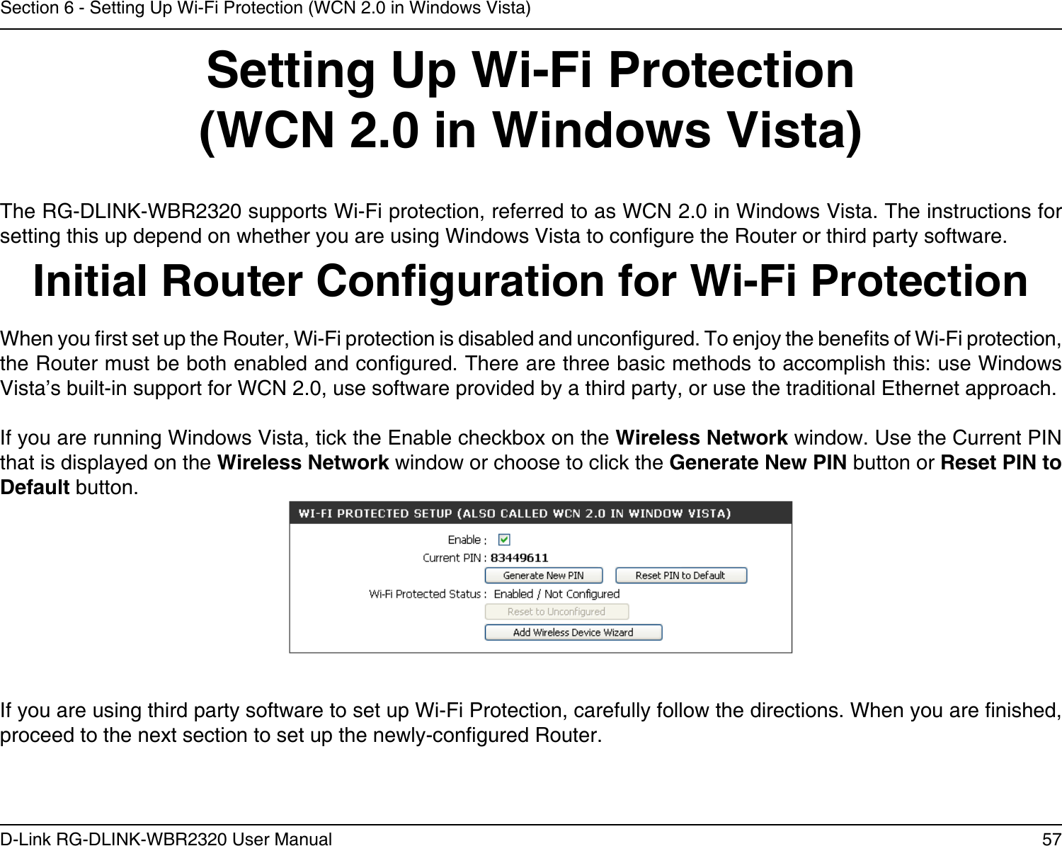 57D-Link RG-DLINK-WBR2320 User ManualSection 6 - Setting Up Wi-Fi Protection (WCN 2.0 in Windows Vista)Setting Up Wi-Fi Protection(WCN 2.0 in Windows Vista)The RG-DLINK-WBR2320 supports Wi-Fi protection, referred to as WCN 2.0 in Windows Vista. The instructions for setting this up depend on whether you are using Windows Vista to congure the Router or third party software.        Initial Router Conguration for Wi-Fi ProtectionWhen you rst set up the Router, Wi-Fi protection is disabled and uncongured. To enjoy the benets of Wi-Fi protection, the Router must be both enabled and congured. There are three basic methods to accomplish this: use Windows Vista’s built-in support for WCN 2.0, use software provided by a third party, or use the traditional Ethernet approach. If you are running Windows Vista, tick the Enable checkbox on the Wireless Network window. Use the Current PIN that is displayed on the Wireless Network window or choose to click the Generate New PIN button or Reset PIN to Default button. If you are using third party software to set up Wi-Fi Protection, carefully follow the directions. When you are nished, proceed to the next section to set up the newly-congured Router. 