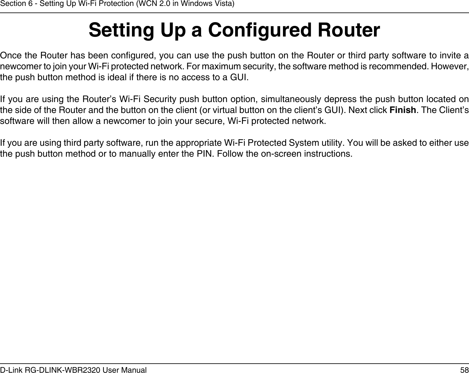 58D-Link RG-DLINK-WBR2320 User ManualSection 6 - Setting Up Wi-Fi Protection (WCN 2.0 in Windows Vista)Setting Up a Congured RouterOnce the Router has been congured, you can use the push button on the Router or third party software to invite a newcomer to join your Wi-Fi protected network. For maximum security, the software method is recommended. However, the push button method is ideal if there is no access to a GUI.If you are using the Router’s Wi-Fi Security push button option, simultaneously depress the push button located on the side of the Router and the button on the client (or virtual button on the client’s GUI). Next click Finish. The Client’s software will then allow a newcomer to join your secure, Wi-Fi protected network.If you are using third party software, run the appropriate Wi-Fi Protected System utility. You will be asked to either use the push button method or to manually enter the PIN. Follow the on-screen instructions.        