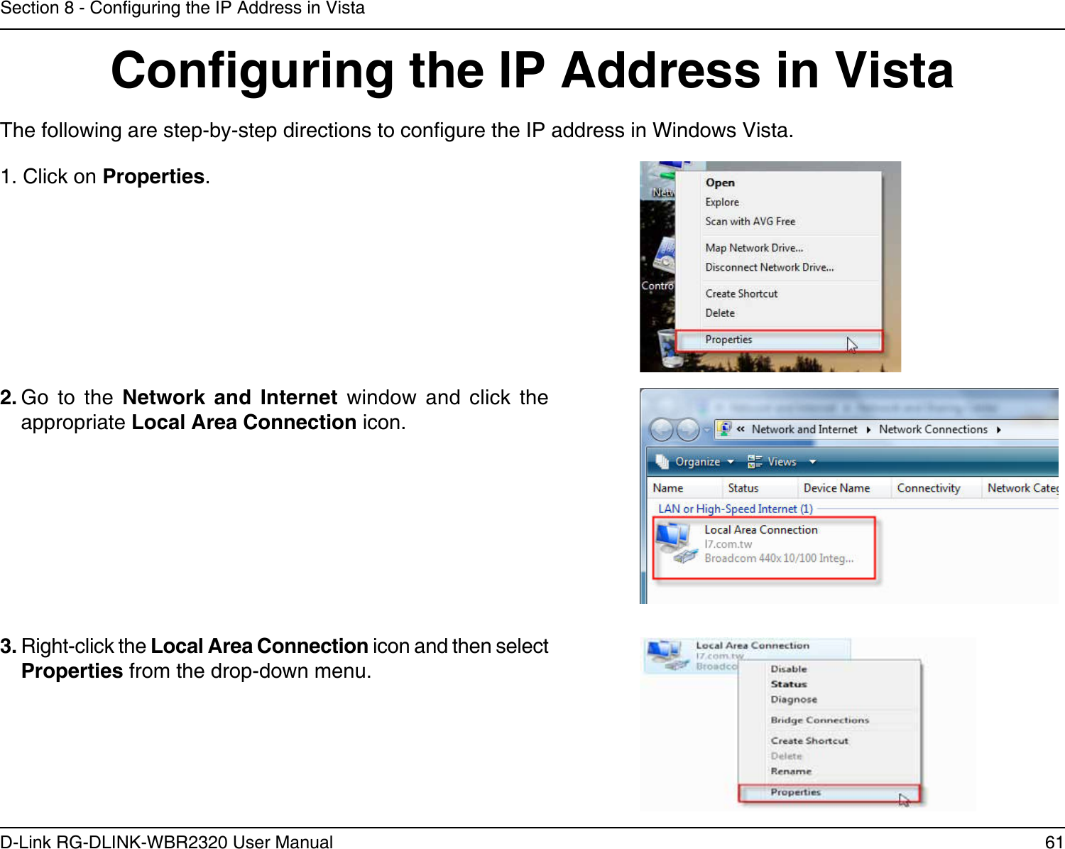 61D-Link RG-DLINK-WBR2320 User ManualSection 8 - Conguring the IP Address in VistaConguring the IP Address in VistaThe following are step-by-step directions to congure the IP address in Windows Vista.    2. Go  to  the  Network  and  Internet  window  and  click  the appropriate Local Area Connection icon. 1. Click on Properties.     3. Right-click the Local Area Connection icon and then select Properties from the drop-down menu. 