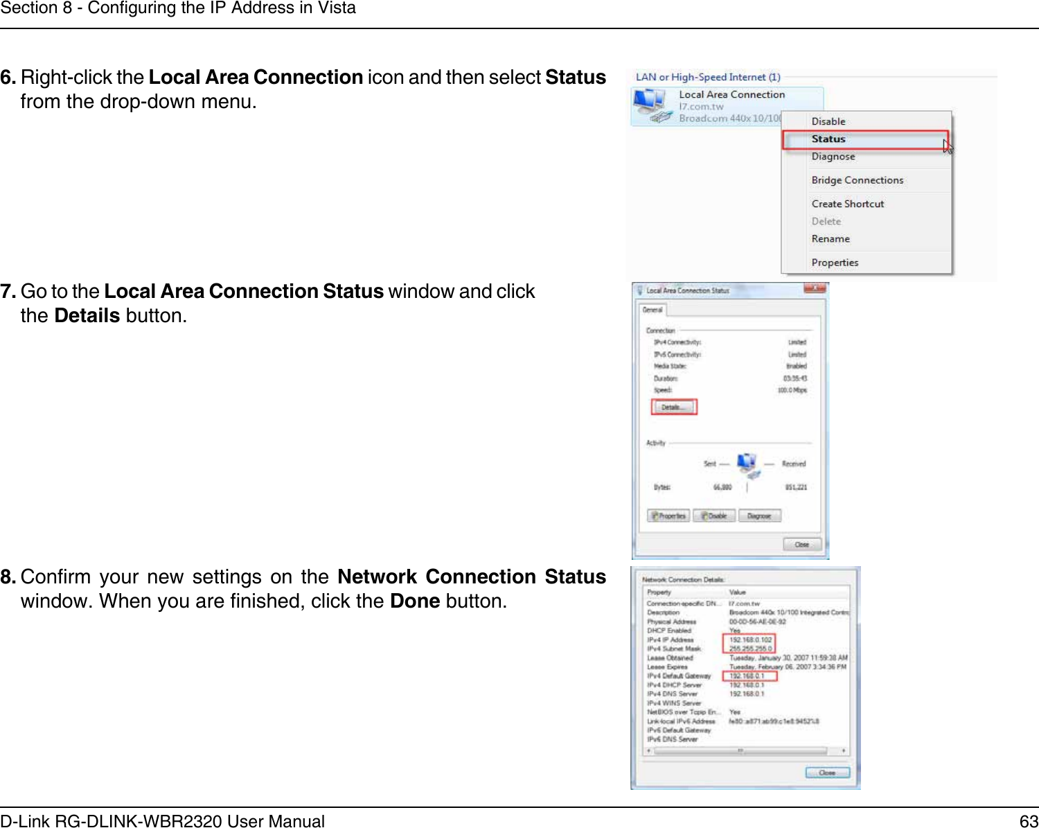 63D-Link RG-DLINK-WBR2320 User ManualSection 8 - Conguring the IP Address in Vista6. Right-click the Local Area Connection icon and then select Status from the drop-down menu. 7. Go to the Local Area Connection Status window and click the Details button. 8. Conrm  your  new  settings  on  the  Network  Connection  Status window. When you are nished, click the Done button. 