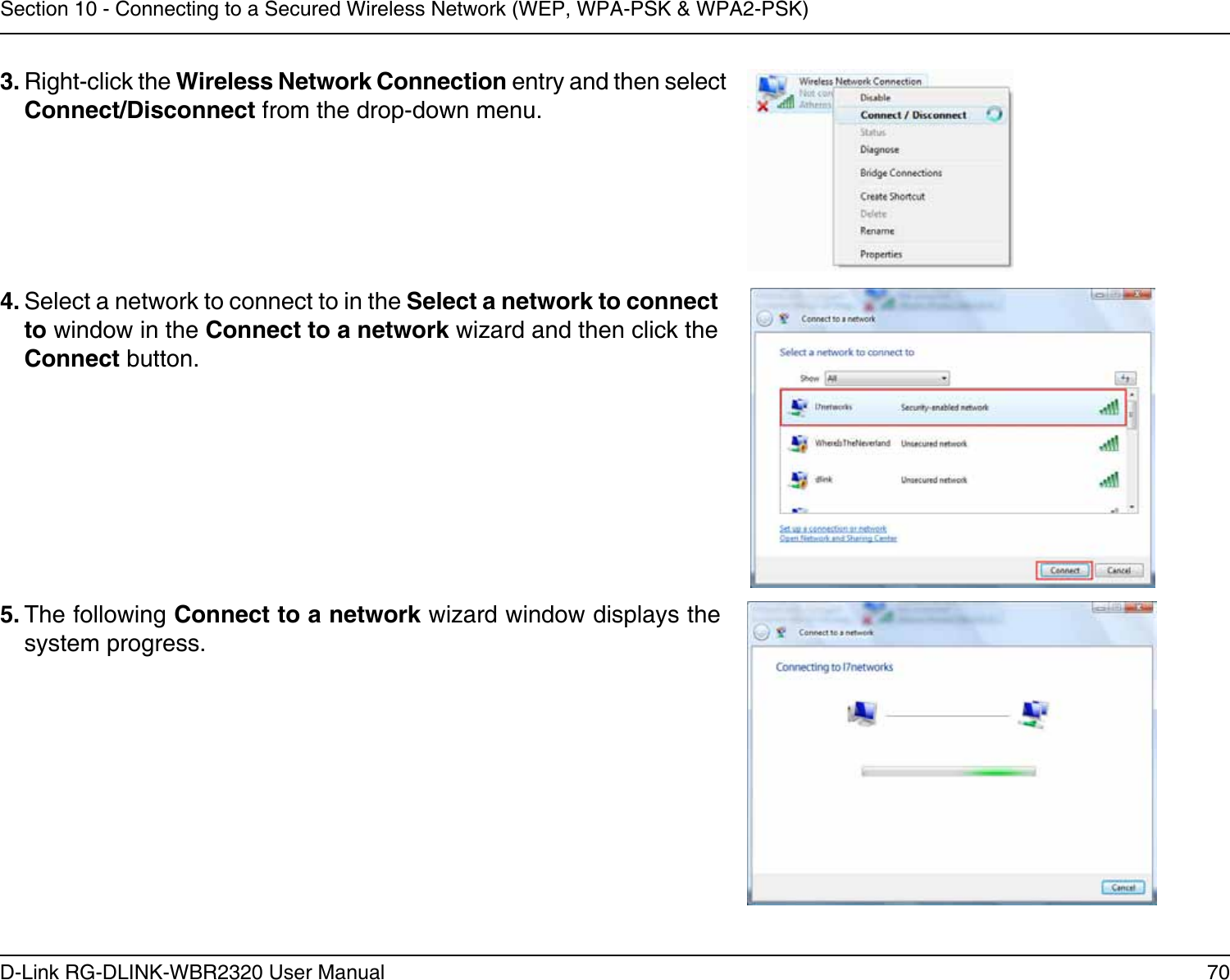 70D-Link RG-DLINK-WBR2320 User ManualSection 10 - Connecting to a Secured Wireless Network (WEP, WPA-PSK &amp; WPA2-PSK)4. Select a network to connect to in the Select a network to connect to window in the Connect to a network wizard and then click the Connect button. 5. The following Connect to a network wizard window displays the system progress. 3. Right-click the Wireless Network Connection entry and then select Connect/Disconnect from the drop-down menu. 