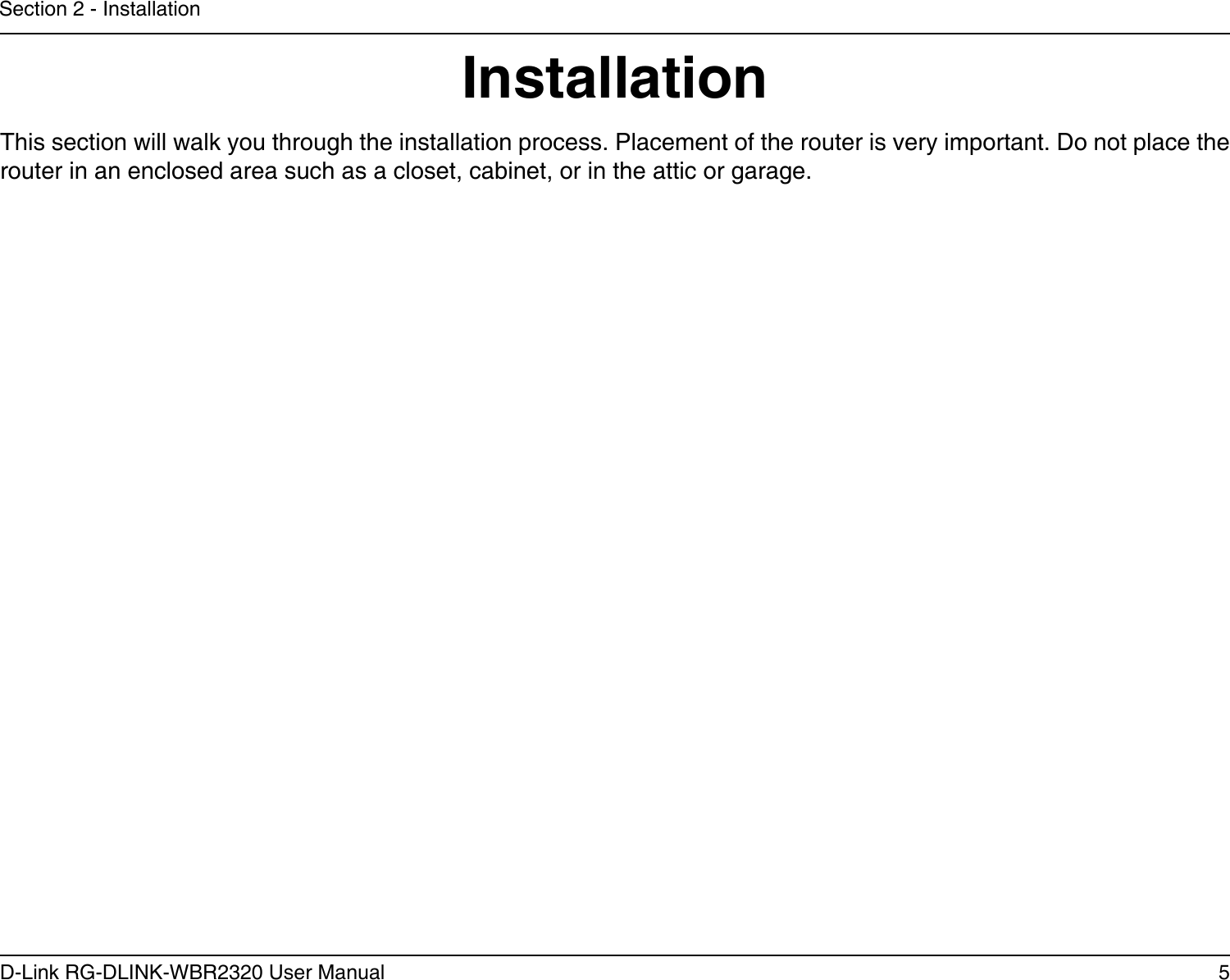 5D-Link RG-DLINK-WBR2320 User ManualSection 2 - InstallationInstallationThis section will walk you through the installation process. Placement of the router is very important. Do not place the router in an enclosed area such as a closet, cabinet, or in the attic or garage. 