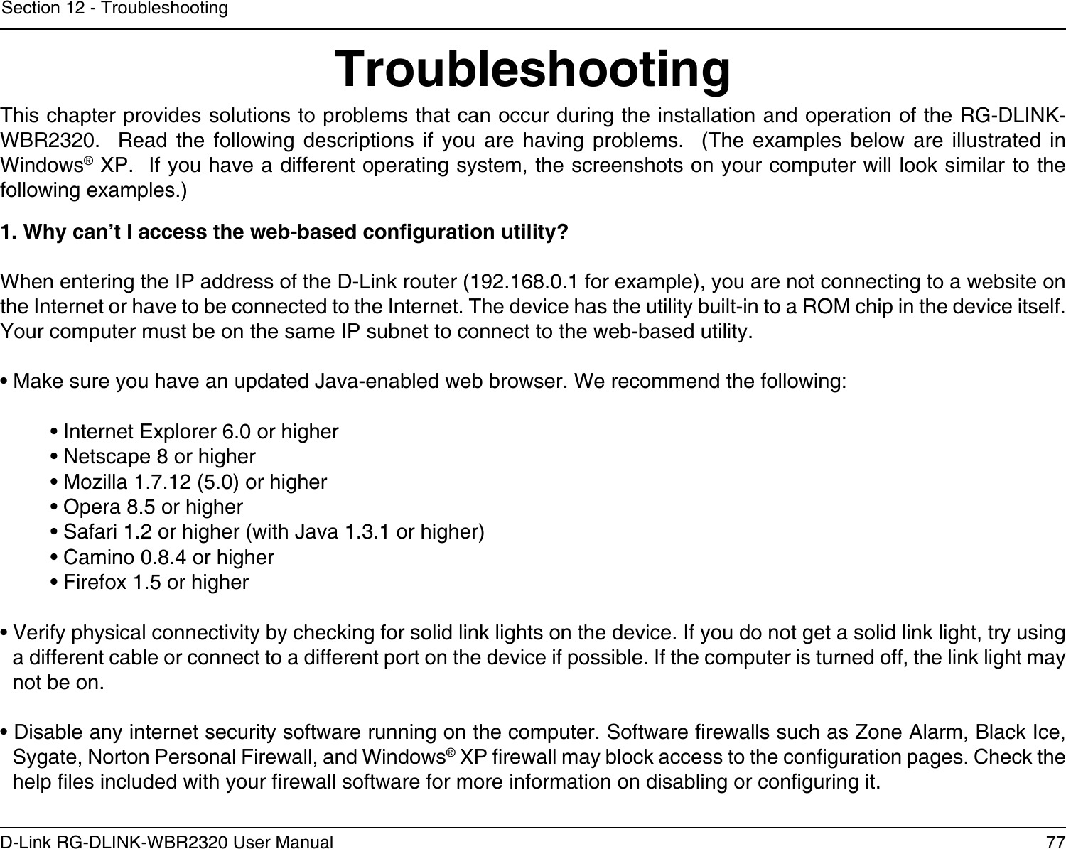 77D-Link RG-DLINK-WBR2320 User ManualSection 12 - TroubleshootingTroubleshootingThis chapter provides solutions to problems that can occur during the installation and operation of the RG-DLINK-WBR2320.    Read  the  following  descriptions  if  you  are  having  problems.    (The  examples  below  are  illustrated  in Windows® XP.  If you have a different operating system, the screenshots on your computer will look similar to the following examples.)1. Why can’t I access the web-based conguration utility?When entering the IP address of the D-Link router (192.168.0.1 for example), you are not connecting to a website on the Internet or have to be connected to the Internet. The device has the utility built-in to a ROM chip in the device itself. Your computer must be on the same IP subnet to connect to the web-based utility. • Make sure you have an updated Java-enabled web browser. We recommend the following: • Internet Explorer 6.0 or higher • Netscape 8 or higher • Mozilla 1.7.12 (5.0) or higher • Opera 8.5 or higher • Safari 1.2 or higher (with Java 1.3.1 or higher) • Camino 0.8.4 or higher • Firefox 1.5 or higher • Verify physical connectivity by checking for solid link lights on the device. If you do not get a solid link light, try using a different cable or connect to a different port on the device if possible. If the computer is turned off, the link light may not be on.• Disable any internet security software running on the computer. Software rewalls such as Zone Alarm, Black Ice, Sygate, Norton Personal Firewall, and Windows® XP rewall may block access to the conguration pages. Check the help les included with your rewall software for more information on disabling or conguring it.