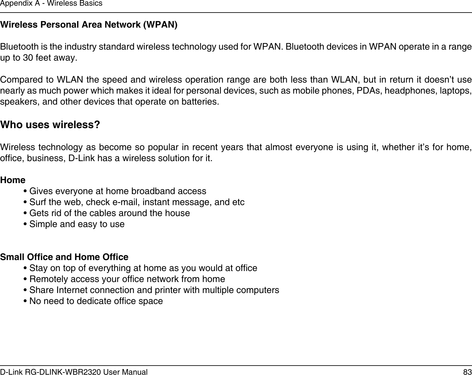 83D-Link RG-DLINK-WBR2320 User ManualAppendix A - Wireless BasicsWireless Personal Area Network (WPAN)Bluetooth is the industry standard wireless technology used for WPAN. Bluetooth devices in WPAN operate in a range up to 30 feet away.Compared to WLAN the speed and wireless operation range are both less than WLAN, but in return it doesn’t use nearly as much power which makes it ideal for personal devices, such as mobile phones, PDAs, headphones, laptops, speakers, and other devices that operate on batteries.Who uses wireless?   Wireless technology as become so popular in recent years that almost everyone is using it, whether it’s for home, ofce, business, D-Link has a wireless solution for it.Home  • Gives everyone at home broadband access  • Surf the web, check e-mail, instant message, and etc  • Gets rid of the cables around the house  • Simple and easy to use Small Ofce and Home Ofce  • Stay on top of everything at home as you would at ofce  • Remotely access your ofce network from home  • Share Internet connection and printer with multiple computers  • No need to dedicate ofce space   