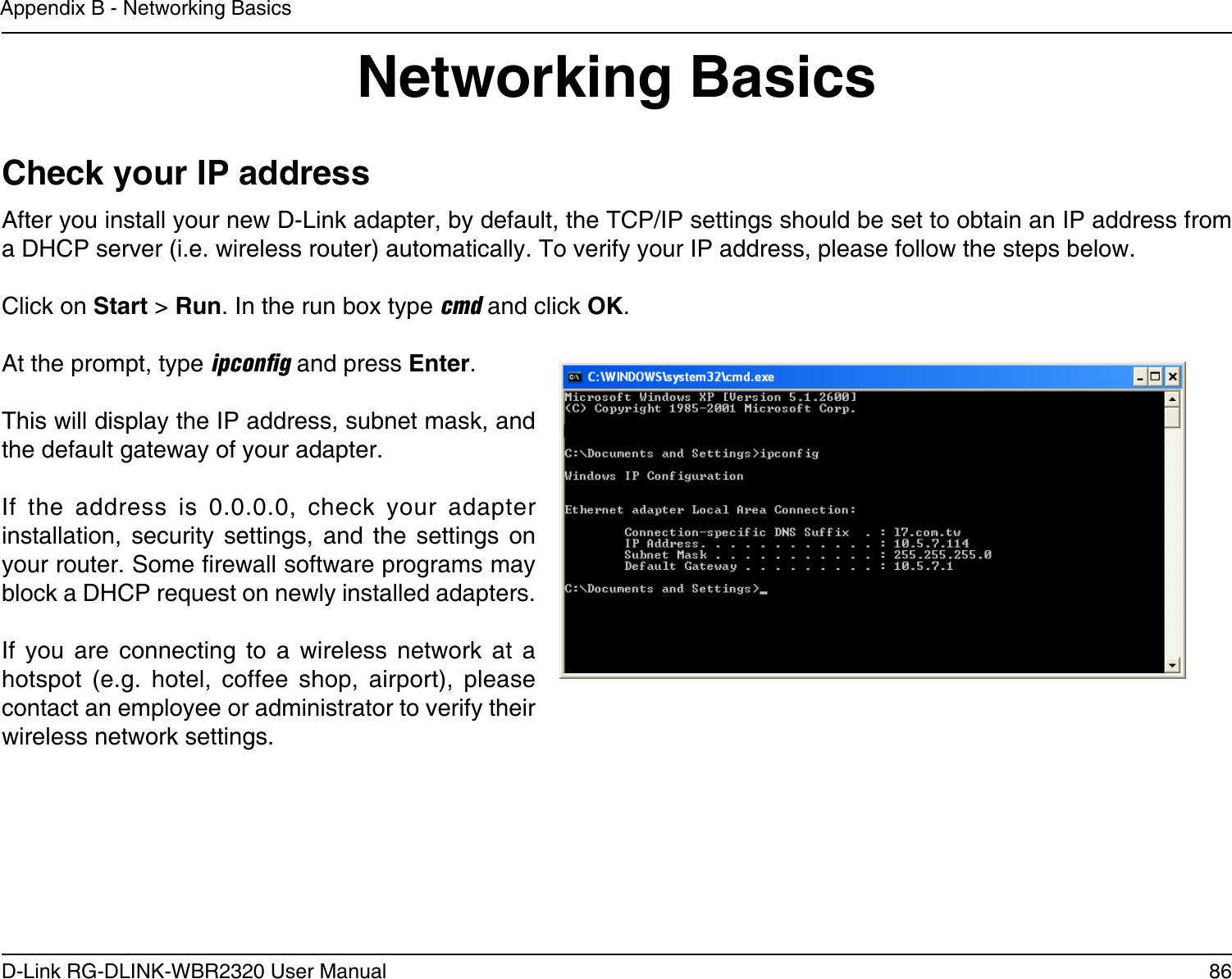 86D-Link RG-DLINK-WBR2320 User ManualAppendix B - Networking BasicsNetworking BasicsCheck your IP addressAfter you install your new D-Link adapter, by default, the TCP/IP settings should be set to obtain an IP address from a DHCP server (i.e. wireless router) automatically. To verify your IP address, please follow the steps below.Click on Start &gt; Run. In the run box type cmd and click OK.At the prompt, type ipconﬁg and press Enter.This will display the IP address, subnet mask, and the default gateway of your adapter.If  the  address  is  0.0.0.0,  check  your  adapter installation,  security  settings,  and  the  settings  on your router. Some rewall software programs may block a DHCP request on newly installed adapters. If  you  are  connecting  to  a  wireless  network  at  a hotspot  (e.g.  hotel,  coffee  shop,  airport),  please contact an employee or administrator to verify their wireless network settings.