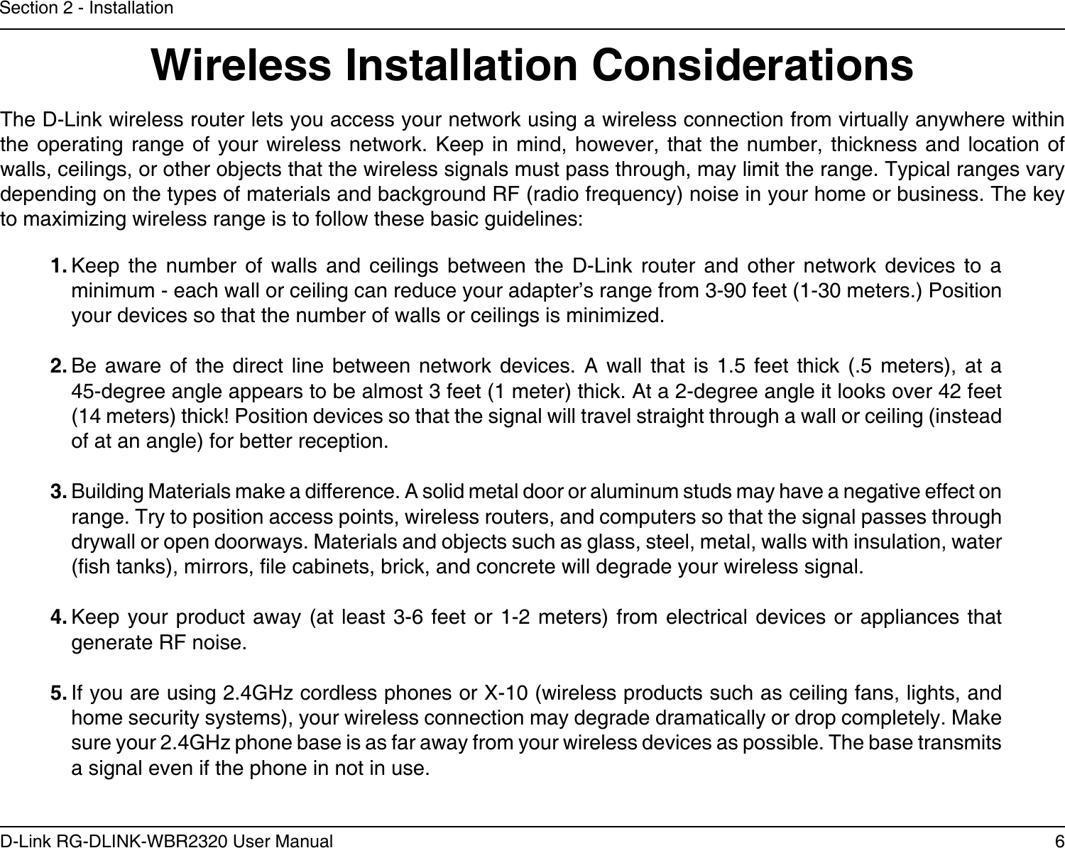 6D-Link RG-DLINK-WBR2320 User ManualSection 2 - InstallationWireless Installation ConsiderationsThe D-Link wireless router lets you access your network using a wireless connection from virtually anywhere within the operating  range  of your wireless  network. Keep in  mind,  however, that the  number, thickness and  location  of walls, ceilings, or other objects that the wireless signals must pass through, may limit the range. Typical ranges vary depending on the types of materials and background RF (radio frequency) noise in your home or business. The key to maximizing wireless range is to follow these basic guidelines:1. Keep  the  number  of  walls  and  ceilings  between  the  D-Link  router  and  other  network  devices  to  a minimum - each wall or ceiling can reduce your adapter’s range from 3-90 feet (1-30 meters.) Position your devices so that the number of walls or ceilings is minimized.2. Be  aware  of  the  direct line  between  network devices.  A  wall that  is  1.5  feet  thick  (.5  meters),  at  a 45-degree angle appears to be almost 3 feet (1 meter) thick. At a 2-degree angle it looks over 42 feet (14 meters) thick! Position devices so that the signal will travel straight through a wall or ceiling (instead of at an angle) for better reception.3. Building Materials make a difference. A solid metal door or aluminum studs may have a negative effect on range. Try to position access points, wireless routers, and computers so that the signal passes through drywall or open doorways. Materials and objects such as glass, steel, metal, walls with insulation, water (sh tanks), mirrors, le cabinets, brick, and concrete will degrade your wireless signal.4. Keep your product away (at  least  3-6 feet  or 1-2 meters) from electrical devices or  appliances  that generate RF noise.5. If you are using 2.4GHz cordless phones or X-10 (wireless products such as ceiling fans, lights, and home security systems), your wireless connection may degrade dramatically or drop completely. Make sure your 2.4GHz phone base is as far away from your wireless devices as possible. The base transmits a signal even if the phone in not in use.