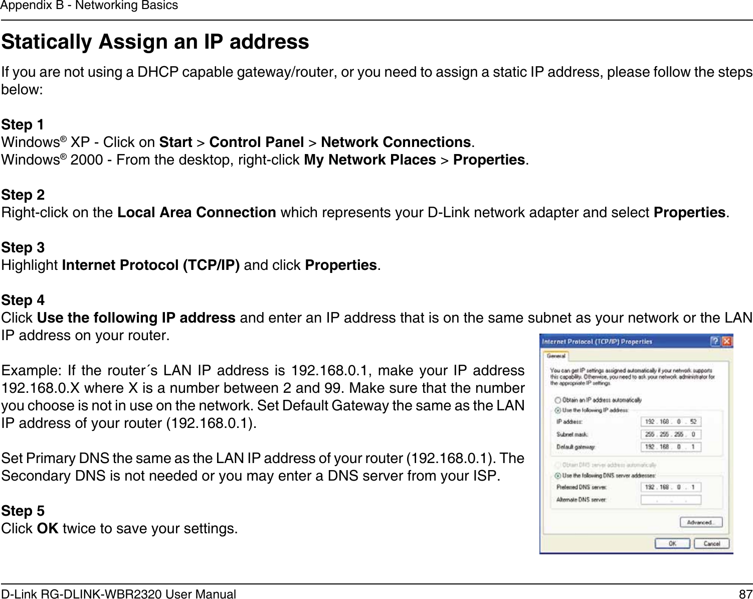 87D-Link RG-DLINK-WBR2320 User ManualAppendix B - Networking BasicsStatically Assign an IP addressIf you are not using a DHCP capable gateway/router, or you need to assign a static IP address, please follow the steps below:Step 1Windows® XP - Click on Start &gt; Control Panel &gt; Network Connections.Windows® 2000 - From the desktop, right-click My Network Places &gt; Properties.Step 2Right-click on the Local Area Connection which represents your D-Link network adapter and select Properties.Step 3Highlight Internet Protocol (TCP/IP) and click Properties.Step 4Click Use the following IP address and enter an IP address that is on the same subnet as your network or the LAN IP address on your router. Example: If the router´s LAN  IP  address is  192.168.0.1, make your IP address 192.168.0.X where X is a number between 2 and 99. Make sure that the number you choose is not in use on the network. Set Default Gateway the same as the LAN IP address of your router (192.168.0.1). Set Primary DNS the same as the LAN IP address of your router (192.168.0.1). The Secondary DNS is not needed or you may enter a DNS server from your ISP.Step 5Click OK twice to save your settings.