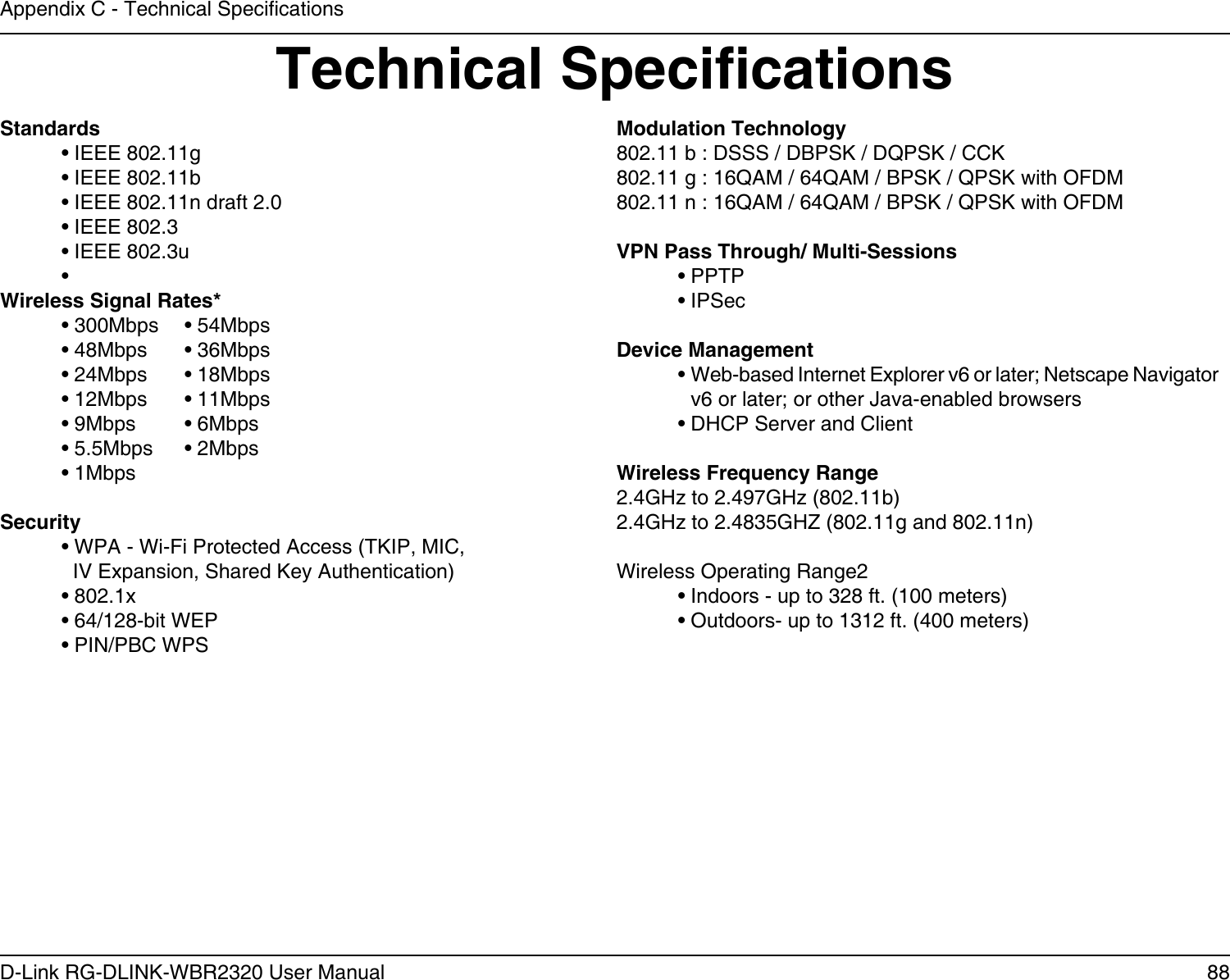 88D-Link RG-DLINK-WBR2320 User ManualAppendix C - Technical SpecicationsTechnical SpecicationsStandards  • IEEE 802.11g  • IEEE 802.11b  • IEEE 802.11n draft 2.0  • IEEE 802.3  • IEEE 802.3u  • Wireless Signal Rates*  • 300Mbps  • 54Mbps   • 48Mbps  • 36Mbps  • 24Mbps  • 18Mbps  • 12Mbps  • 11Mbps   • 9Mbps  • 6Mbps   • 5.5Mbps  • 2Mbps   • 1MbpsSecurity  • WPA - Wi-Fi Protected Access (TKIP, MIC,    IV Expansion, Shared Key Authentication)  • 802.1x  • 64/128-bit WEP  • PIN/PBC WPSModulation Technology802.11 b : DSSS / DBPSK / DQPSK / CCK802.11 g : 16QAM / 64QAM / BPSK / QPSK with OFDM 802.11 n : 16QAM / 64QAM / BPSK / QPSK with OFDMVPN Pass Through/ Multi-Sessions  • PPTP   • IPSecDevice Management  •  Web-based Internet Explorer v6 or later; Netscape Navigator v6 or later; or other Java-enabled browsers  • DHCP Server and ClientWireless Frequency Range2.4GHz to 2.497GHz (802.11b)2.4GHz to 2.4835GHZ (802.11g and 802.11n)Wireless Operating Range2  • Indoors - up to 328 ft. (100 meters)  • Outdoors- up to 1312 ft. (400 meters)