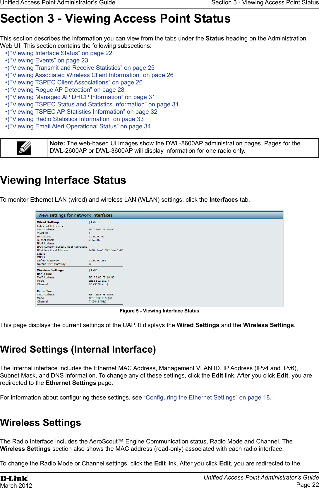 Page 22March 2012Section 3 - Viewing Access Point StatusSection 3 - Viewing Access Point StatusThis section describes the information you can view from the tabs under the Status heading on the Administration Web UI. This section contains the following subsections:“Viewing Interface Status” on page 22“Viewing Transmit and Receive Statistics” on page 25“Viewing Associated Wireless Client Information” on page 26“Viewing Rogue AP Detection” on page 28“Viewing Managed AP DHCP Information” on page 31“Viewing Radio Statistics Information” on page 33 The web-based UI images show the DWL-8600AP administration pages. Pages for the DWL-2600AP or DWL-3600AP will display information for one radio only.Viewing Interface StatusInterfaces tab.Figure 5 - Viewing Interface StatusThis page displays the current settings of the UAP. It displays the Wired Settings and the Wireless Settings.Subnet Mask, and DNS information. To change any of these settings, click the link. After you click , you are redirected to the page.18.Wireless SettingsWireless Settings section also shows the MAC address (read-only) associated with each radio interface. To change the Radio Mode or Channel settings, click the link. After you click , you are redirected to the 