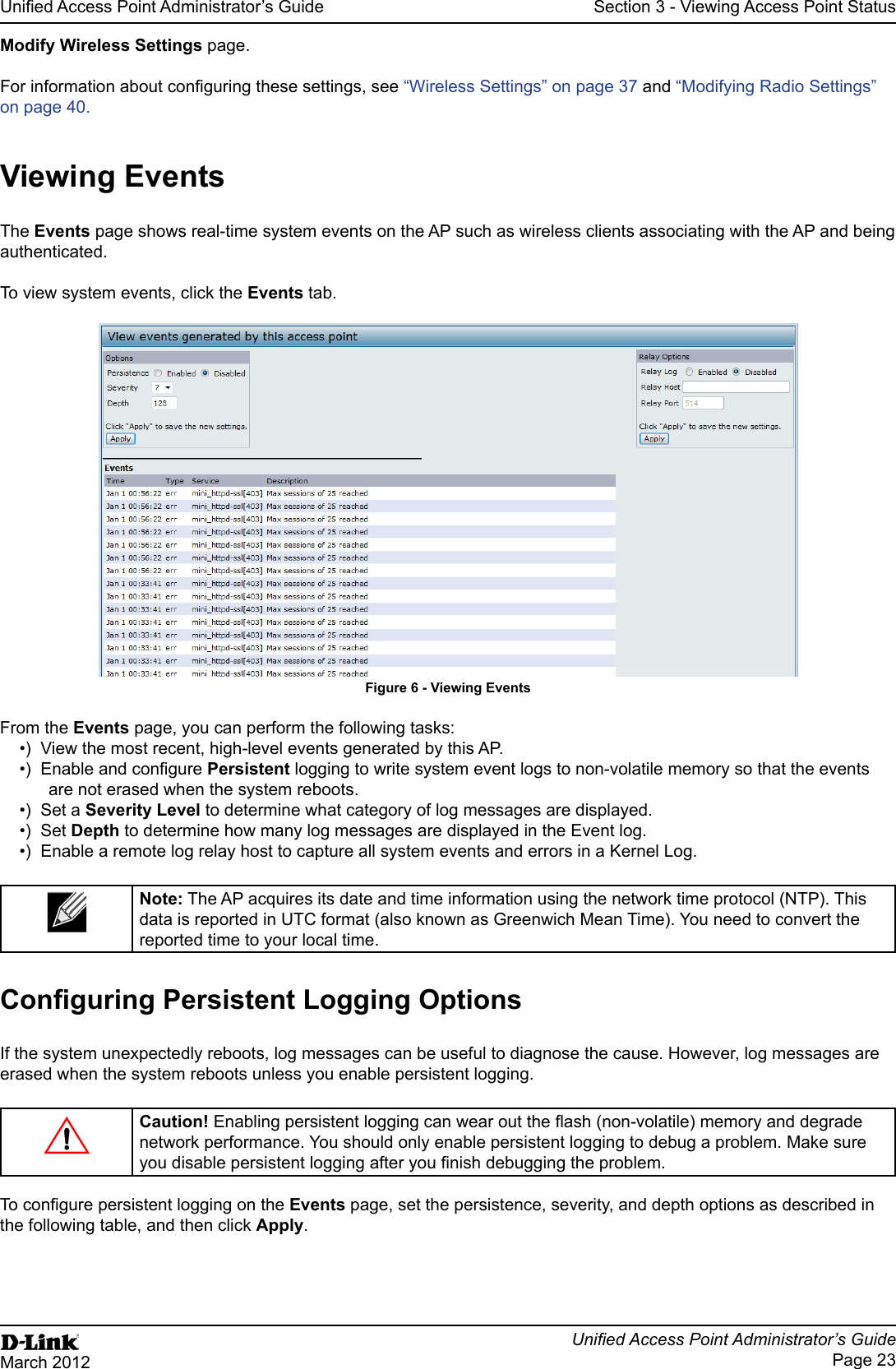 Page 23March 2012Section 3 - Viewing Access Point Statuspage.“Wireless Settings” on page 37 and “Modifying Radio Settings” on page 40.The page shows real-time system events on the AP such as wireless clients associating with the AP and being authenticated.To view system events, click the tab.Figure 6 - page, you can perform the following tasks:View the most recent, high-level events generated by this AP.Persistent logging to write system event logs to non-volatile memory so that the events are not erased when the system reboots.Set a to determine what category of log messages are displayed.Set Depth  The AP acquires its date and time information using the network time protocol (NTP). This reported time to your local time. If the system unexpectedly reboots, log messages can be useful to diagnose the cause. However, log messages are erased when the system reboots unless you enable persistent logging.Caution!network performance. You should only enable persistent logging to debug a problem. Make sure page, set the persistence, severity, and depth options as described in the following table, and then click .