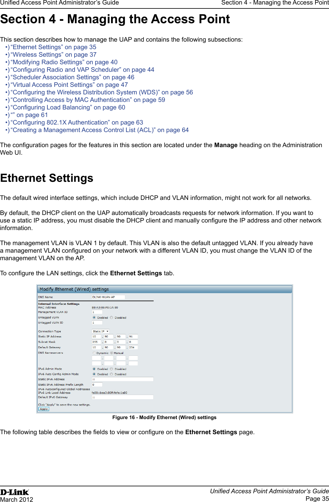 Page 35March 2012Section 4 - Managing the Access PointSection 4 - Managing the Access PointThis section describes how to manage the UAP and contains the following subsections:“Wireless Settings” on page 37“Modifying Radio Settings” on page 40“Scheduler Association Settings” on page 46“Virtual Access Point Settings” on page 47“Controlling Access by MAC Authentication” on page 59“” on page 61“Creating a Management Access Control List (ACL)” on page 64Manage heading on the Administration Web UI.The default wired interface settings, which include DHCP and VLAN information, might not work for all networks. By default, the DHCP client on the UAP automatically broadcasts requests for network information. If you want to information.The management VLAN is VLAN 1 by default. This VLAN is also the default untagged VLAN. If you already have management VLAN on the AP.tab.Figure 16 - page.