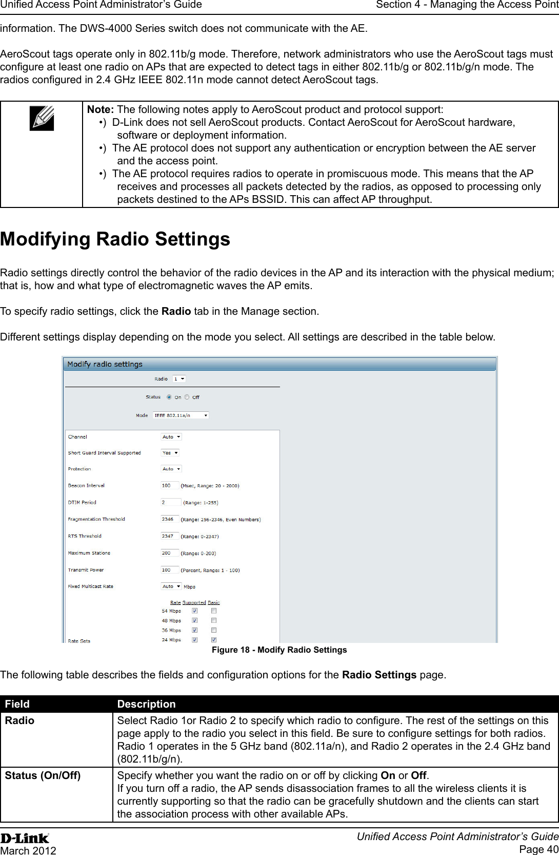 Page 40March 2012Section 4 - Managing the Access PointAeroScout tags operate only in 802.11b/g mode. Therefore, network administrators who use the AeroScout tags must  The following notes apply to AeroScout product and protocol support:D-Link does not sell AeroScout products. Contact AeroScout for AeroScout hardware, software or deployment information.and the access point.receives and processes all packets detected by the radios, as opposed to processing only packets destined to the APs BSSID. This can affect AP throughput.Radio settings directly control the behavior of the radio devices in the AP and its interaction with the physical medium; that is, how and what type of electromagnetic waves the AP emits.To specify radio settings, click the Radio tab in the Manage section.Different settings display depending on the mode you select. All settings are described in the table below.Figure 18 - Radio Settings page.Field DescriptionRadio (802.11b/g/n). Specify whether you want the radio on or off by clicking On or Off. If you turn off a radio, the AP sends disassociation frames to all the wireless clients it is currently supporting so that the radio can be gracefully shutdown and the clients can start the association process with other available APs.