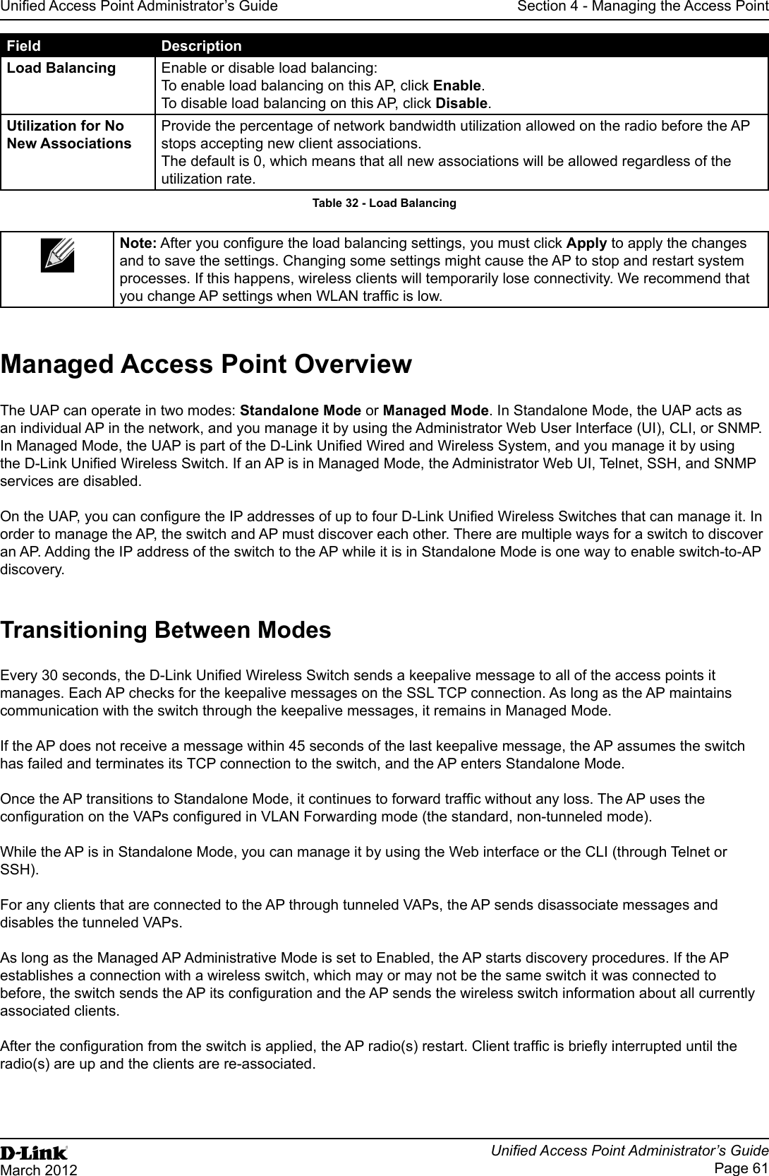 Unied Access Point Administrator’s GuideUnied Access Point Administrator’s GuidePage 61March 2012Section 4 - Managing the Access PointField DescriptionLoad Balancing Enable or disable load balancing:To enable load balancing on this AP, click Enable.To disable load balancing on this AP, click Disable.Utilization for No New AssociationsProvide the percentage of network bandwidth utilization allowed on the radio before the AP stops accepting new client associations. The default is 0, which means that all new associations will be allowed regardless of the utilization rate.Table 32 - Load BalancingNote: After you congure the load balancing settings, you must click Apply to apply the changes and to save the settings. Changing some settings might cause the AP to stop and restart system processes. If this happens, wireless clients will temporarily lose connectivity. We recommend that you change AP settings when WLAN trafc is low. Managed Access Point OverviewThe UAP can operate in two modes: Standalone Mode or Managed Mode. In Standalone Mode, the UAP acts as an individual AP in the network, and you manage it by using the Administrator Web User Interface (UI), CLI, or SNMP. In Managed Mode, the UAP is part of the D-Link Unied Wired and Wireless System, and you manage it by using the D-Link Unied Wireless Switch. If an AP is in Managed Mode, the Administrator Web UI, Telnet, SSH, and SNMP services are disabled.On the UAP, you can congure the IP addresses of up to four D-Link Unied Wireless Switches that can manage it. In order to manage the AP, the switch and AP must discover each other. There are multiple ways for a switch to discover an AP. Adding the IP address of the switch to the AP while it is in Standalone Mode is one way to enable switch-to-AP discovery.Transitioning Between ModesEvery 30 seconds, the D-Link Unied Wireless Switch sends a keepalive message to all of the access points it manages. Each AP checks for the keepalive messages on the SSL TCP connection. As long as the AP maintains communication with the switch through the keepalive messages, it remains in Managed Mode.If the AP does not receive a message within 45 seconds of the last keepalive message, the AP assumes the switch has failed and terminates its TCP connection to the switch, and the AP enters Standalone Mode.Once the AP transitions to Standalone Mode, it continues to forward trafc without any loss. The AP uses the conguration on the VAPs congured in VLAN Forwarding mode (the standard, non-tunneled mode).While the AP is in Standalone Mode, you can manage it by using the Web interface or the CLI (through Telnet or SSH).For any clients that are connected to the AP through tunneled VAPs, the AP sends disassociate messages and disables the tunneled VAPs.As long as the Managed AP Administrative Mode is set to Enabled, the AP starts discovery procedures. If the AP establishes a connection with a wireless switch, which may or may not be the same switch it was connected to before, the switch sends the AP its conguration and the AP sends the wireless switch information about all currently associated clients.After the conguration from the switch is applied, the AP radio(s) restart. Client trafc is briey interrupted until the radio(s) are up and the clients are re-associated.