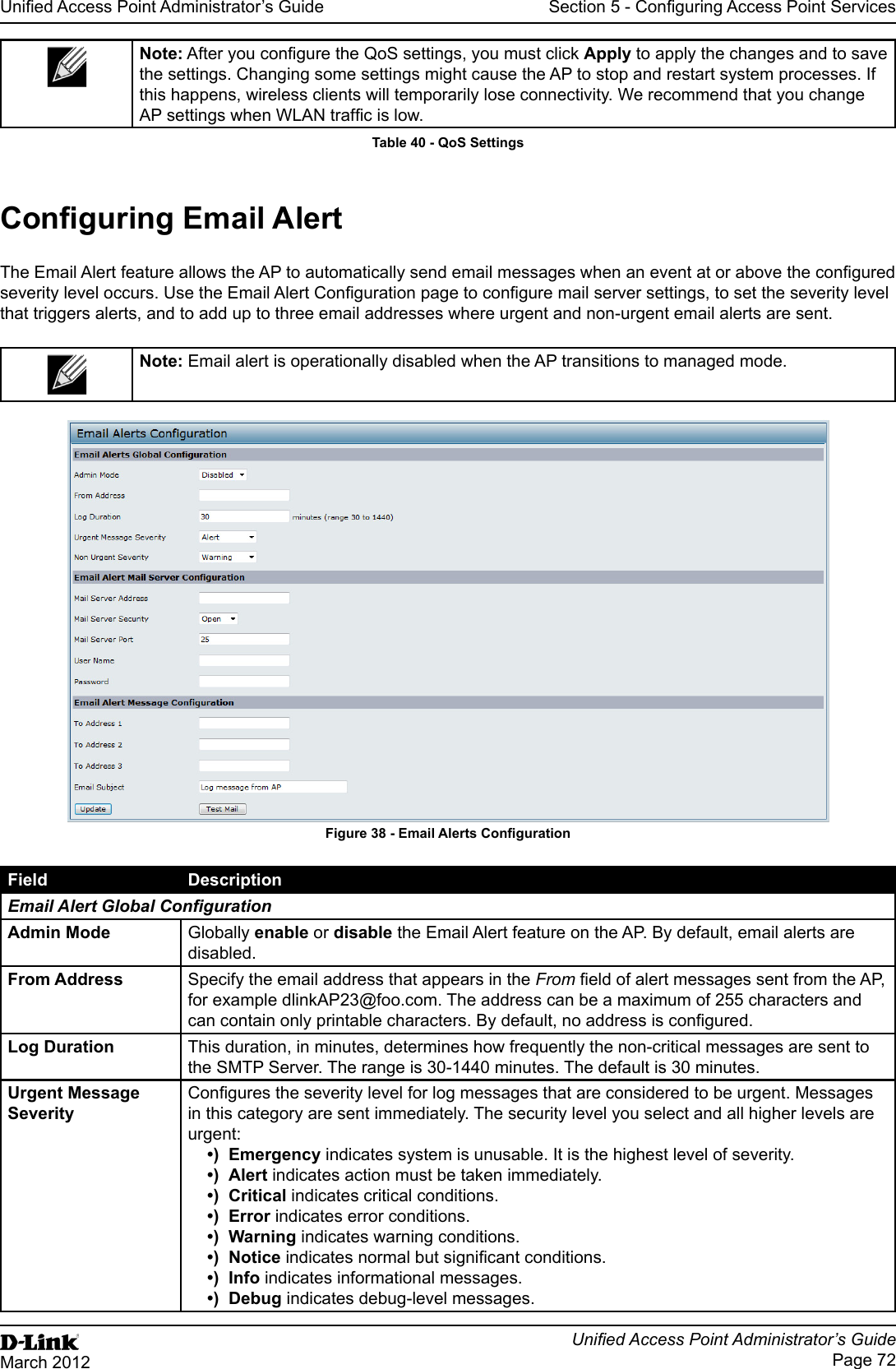 Unied Access Point Administrator’s GuideUnied Access Point Administrator’s GuidePage 72March 2012Section 5 - Conguring Access Point ServicesNote: After you congure the QoS settings, you must click Apply to apply the changes and to save the settings. Changing some settings might cause the AP to stop and restart system processes. If this happens, wireless clients will temporarily lose connectivity. We recommend that you change AP settings when WLAN trafc is low. Table 40 - QoS SettingsConguring Email AlertThe Email Alert feature allows the AP to automatically send email messages when an event at or above the congured severity level occurs. Use the Email Alert Conguration page to congure mail server settings, to set the severity level that triggers alerts, and to add up to three email addresses where urgent and non-urgent email alerts are sent.Note: Email alert is operationally disabled when the AP transitions to managed mode.Figure 38 - Email Alerts CongurationField DescriptionEmail Alert Global CongurationAdmin Mode Globally enable or disable the Email Alert feature on the AP. By default, email alerts are disabled.From Address Specify the email address that appears in the From eld of alert messages sent from the AP, for example dlinkAP23@foo.com. The address can be a maximum of 255 characters and can contain only printable characters. By default, no address is congured.Log Duration This duration, in minutes, determines how frequently the non-critical messages are sent to the SMTP Server. The range is 30-1440 minutes. The default is 30 minutes.Urgent Message SeverityCongures the severity level for log messages that are considered to be urgent. Messages in this category are sent immediately. The security level you select and all higher levels are urgent:•)  Emergency indicates system is unusable. It is the highest level of severity.•)  Alert indicates action must be taken immediately.•)  Critical indicates critical conditions.•)  Error indicates error conditions.•)  Warning indicates warning conditions.•)  Notice indicates normal but signicant conditions.•)  Info indicates informational messages.•)  Debug indicates debug-level messages.