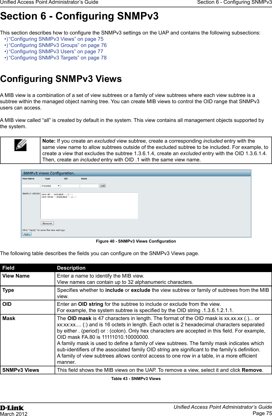 Unied Access Point Administrator’s GuideUnied Access Point Administrator’s GuidePage 75March 2012Section 6 - Conguring SNMPv3Section 6 - Conguring SNMPv3This section describes how to congure the SNMPv3 settings on the UAP and contains the following subsections:•) “Conguring SNMPv3 Views” on page 75•) “Conguring SNMPv3 Groups” on page 76•) “Conguring SNMPv3 Users” on page 77•) “Conguring SNMPv3 Targets” on page 78Conguring SNMPv3 ViewsA MIB view is a combination of a set of view subtrees or a family of view subtrees where each view subtree is a subtree within the managed object naming tree. You can create MIB views to control the OID range that SNMPv3 users can access.A MIB view called “all” is created by default in the system. This view contains all management objects supported by the system.Note: If you create an excluded view subtree, create a corresponding included entry with the same view name to allow subtrees outside of the excluded subtree to be included. For example, to create a view that excludes the subtree 1.3.6.1.4, create an excluded entry with the OID 1.3.6.1.4. Then, create an included entry with OID .1 with the same view name. Figure 40 - SNMPv3 Views CongurationThe following table describes the elds you can congure on the SNMPv3 Views page.Field DescriptionView Name Enter a name to identify the MIB view. View names can contain up to 32 alphanumeric characters.Type Species whether to include or exclude the view subtree or family of subtrees from the MIB view.OID Enter an OID string for the subtree to include or exclude from the view. For example, the system subtree is specied by the OID string .1.3.6.1.2.1.1.Mask The OID mask is 47 characters in length. The format of the OID mask is xx.xx.xx (.)... or xx:xx:xx.... (:) and is 16 octets in length. Each octet is 2 hexadecimal characters separated by either . (period) or : (colon). Only hex characters are accepted in this eld. For example, OID mask FA.80 is 11111010.10000000.A family mask is used to dene a family of view subtrees. The family mask indicates which sub-identiers of the associated family OID string are signicant to the family’s denition. A family of view subtrees allows control access to one row in a table, in a more efcient manner.SNMPv3 Views This eld shows the MIB views on the UAP. To remove a view, select it and click Remove.Table 43 - SNMPv3 Views