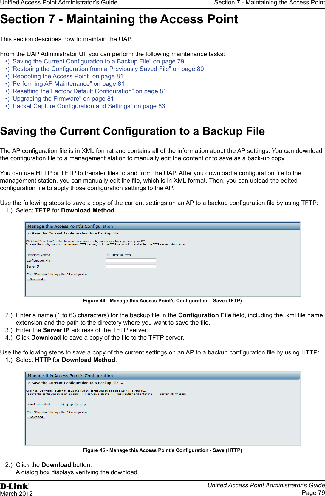 Unied Access Point Administrator’s GuideUnied Access Point Administrator’s GuidePage 79March 2012Section 7 - Maintaining the Access PointSection 7 - Maintaining the Access PointThis section describes how to maintain the UAP.From the UAP Administrator UI, you can perform the following maintenance tasks:•) “Saving the Current Conguration to a Backup File” on page 79•) “Restoring the Conguration from a Previously Saved File” on page 80•) “Rebooting the Access Point” on page 81•) “Performing AP Maintenance” on page 81•) “Resetting the Factory Default Conguration” on page 81•) “Upgrading the Firmware” on page 81•) “Packet Capture Conguration and Settings” on page 83Saving the Current Conguration to a Backup FileThe AP conguration le is in XML format and contains all of the information about the AP settings. You can download the conguration le to a management station to manually edit the content or to save as a back-up copy. You can use HTTP or TFTP to transfer les to and from the UAP. After you download a conguration le to the management station, you can manually edit the le, which is in XML format. Then, you can upload the edited conguration le to apply those conguration settings to the AP.Use the following steps to save a copy of the current settings on an AP to a backup conguration le by using TFTP:1.)  Select TFTP for Download Method.Figure 44 - Manage this Access Point’s Conguration - Save (TFTP)2.)  Enter a name (1 to 63 characters) for the backup le in the Conguration File eld, including the .xml le name extension and the path to the directory where you want to save the le.3.)  Enter the Server IP address of the TFTP server.4.)  Click Download to save a copy of the le to the TFTP server.Use the following steps to save a copy of the current settings on an AP to a backup conguration le by using HTTP:1.)  Select HTTP for Download Method.Figure 45 - Manage this Access Point’s Conguration - Save (HTTP)2.)  Click the Download button.A dialog box displays verifying the download.