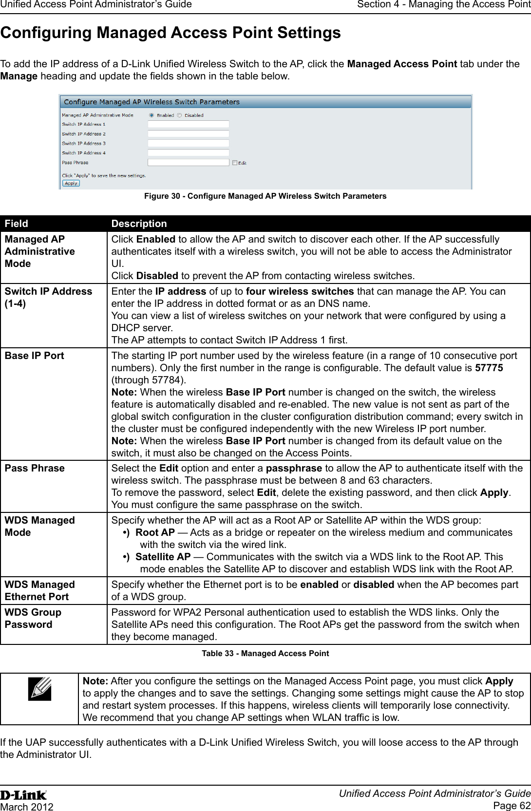 Unied Access Point Administrator’s GuideUnied Access Point Administrator’s GuidePage 62March 2012Section 4 - Managing the Access PointConguring Managed Access Point SettingsTo add the IP address of a D-Link Unied Wireless Switch to the AP, click the Managed Access Point tab under the Manage heading and update the elds shown in the table below.Figure 30 - Congure Managed AP Wireless Switch ParametersField DescriptionManaged AP Administrative ModeClick Enabled to allow the AP and switch to discover each other. If the AP successfully authenticates itself with a wireless switch, you will not be able to access the Administrator UI. Click Disabled to prevent the AP from contacting wireless switches.Switch IP Address (1-4)Enter the IP address of up to four wireless switches that can manage the AP. You can enter the IP address in dotted format or as an DNS name.You can view a list of wireless switches on your network that were congured by using a DHCP server.The AP attempts to contact Switch IP Address 1 rst.Base IP Port The starting IP port number used by the wireless feature (in a range of 10 consecutive port numbers). Only the rst number in the range is congurable. The default value is 57775 (through 57784).Note: When the wireless Base IP Port number is changed on the switch, the wireless feature is automatically disabled and re-enabled. The new value is not sent as part of the global switch conguration in the cluster conguration distribution command; every switch in the cluster must be congured independently with the new Wireless IP port number.Note: When the wireless Base IP Port number is changed from its default value on the switch, it must also be changed on the Access Points.Pass Phrase Select the Edit option and enter a passphrase to allow the AP to authenticate itself with the wireless switch. The passphrase must be between 8 and 63 characters. To remove the password, select Edit, delete the existing password, and then click Apply.You must congure the same passphrase on the switch.WDS Managed ModeSpecify whether the AP will act as a Root AP or Satellite AP within the WDS group:•)  Root AP — Acts as a bridge or repeater on the wireless medium and communicates with the switch via the wired link.•)  Satellite AP — Communicates with the switch via a WDS link to the Root AP. This mode enables the Satellite AP to discover and establish WDS link with the Root AP.WDS Managed Ethernet PortSpecify whether the Ethernet port is to be enabled or disabled when the AP becomes part of a WDS group.WDS Group PasswordPassword for WPA2 Personal authentication used to establish the WDS links. Only the Satellite APs need this conguration. The Root APs get the password from the switch when they become managed.Table 33 - Managed Access PointNote: After you congure the settings on the Managed Access Point page, you must click Apply to apply the changes and to save the settings. Changing some settings might cause the AP to stop and restart system processes. If this happens, wireless clients will temporarily lose connectivity. We recommend that you change AP settings when WLAN trafc is low. If the UAP successfully authenticates with a D-Link Unied Wireless Switch, you will loose access to the AP through the Administrator UI.