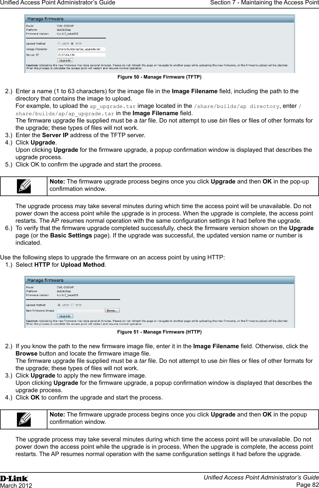 Unied Access Point Administrator’s GuideUnied Access Point Administrator’s GuidePage 82March 2012Section 7 - Maintaining the Access PointFigure 50 - Manage Firmware (TFTP)2.)  Enter a name (1 to 63 characters) for the image le in the Image Filename eld, including the path to the directory that contains the image to upload.For example, to upload the ap_upgrade.tar image located in the /share/builds/ap directory, enter /share/builds/ap/ap_upgrade.tar in the Image Filename eld.The rmware upgrade le supplied must be a tar le. Do not attempt to use bin les or les of other formats for the upgrade; these types of les will not work.3.)  Enter the Server IP address of the TFTP server. 4.)  Click Upgrade.Upon clicking Upgrade for the rmware upgrade, a popup conrmation window is displayed that describes the upgrade process.5.)  Click OK to conrm the upgrade and start the process.Note: The rmware upgrade process begins once you click Upgrade and then OK in the pop-up conrmation window.The upgrade process may take several minutes during which time the access point will be unavailable. Do not power down the access point while the upgrade is in process. When the upgrade is complete, the access point restarts. The AP resumes normal operation with the same conguration settings it had before the upgrade.6.)  To verify that the rmware upgrade completed successfully, check the rmware version shown on the Upgrade page (or the Basic Settings page). If the upgrade was successful, the updated version name or number is indicated.Use the following steps to upgrade the rmware on an access point by using HTTP:1.)  Select HTTP for Upload Method.Figure 51 - Manage Firmware (HTTP)2.)  If you know the path to the new rmware image le, enter it in the Image Filename eld. Otherwise, click the Browse button and locate the rmware image le.The rmware upgrade le supplied must be a tar le. Do not attempt to use bin les or les of other formats for the upgrade; these types of les will not work.3.)  Click Upgrade to apply the new rmware image.Upon clicking Upgrade for the rmware upgrade, a popup conrmation window is displayed that describes the upgrade process.4.)  Click OK to conrm the upgrade and start the process.Note: The rmware upgrade process begins once you click Upgrade and then OK in the popup conrmation window.The upgrade process may take several minutes during which time the access point will be unavailable. Do not power down the access point while the upgrade is in process. When the upgrade is complete, the access point restarts. The AP resumes normal operation with the same conguration settings it had before the upgrade.