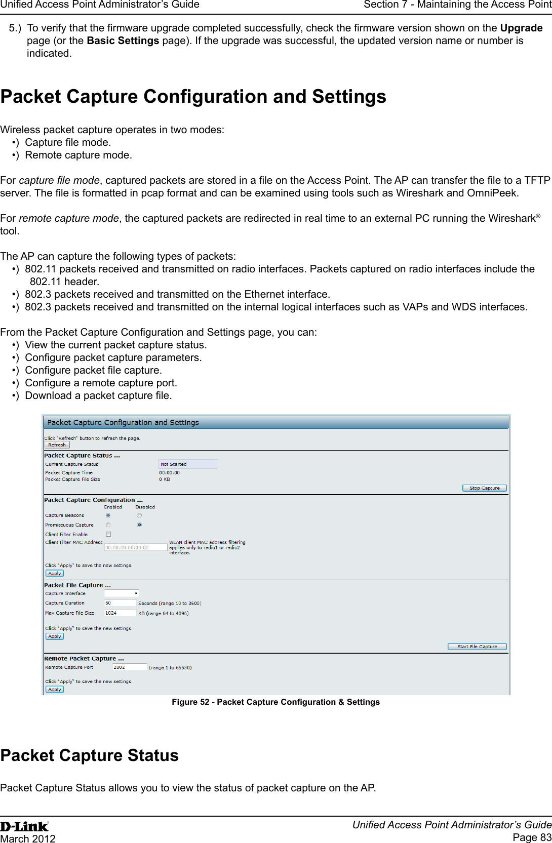 Unied Access Point Administrator’s GuideUnied Access Point Administrator’s GuidePage 83March 2012Section 7 - Maintaining the Access Point5.)  To verify that the rmware upgrade completed successfully, check the rmware version shown on the Upgrade page (or the Basic Settings page). If the upgrade was successful, the updated version name or number is indicated.Packet Capture Conguration and SettingsWireless packet capture operates in two modes:•)  Capture le mode.•)  Remote capture mode.For capture le mode, captured packets are stored in a le on the Access Point. The AP can transfer the le to a TFTP server. The le is formatted in pcap format and can be examined using tools such as Wireshark and OmniPeek.For remote capture mode, the captured packets are redirected in real time to an external PC running the Wireshark® tool.The AP can capture the following types of packets:•)  802.11 packets received and transmitted on radio interfaces. Packets captured on radio interfaces include the 802.11 header.•)  802.3 packets received and transmitted on the Ethernet interface.•)  802.3 packets received and transmitted on the internal logical interfaces such as VAPs and WDS interfaces.From the Packet Capture Conguration and Settings page, you can:•)  View the current packet capture status.•)  Congure packet capture parameters.•)  Congure packet le capture.•)  Congure a remote capture port.•)  Download a packet capture le.Figure 52 - Packet Capture Conguration &amp; SettingsPacket Capture StatusPacket Capture Status allows you to view the status of packet capture on the AP.