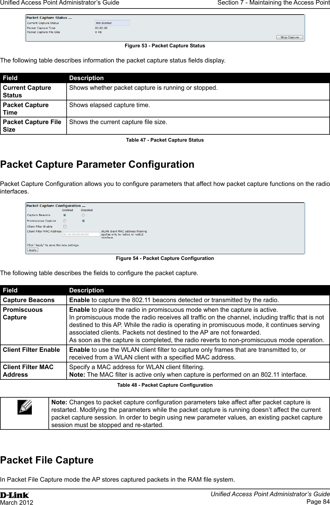Unied Access Point Administrator’s GuideUnied Access Point Administrator’s GuidePage 84March 2012Section 7 - Maintaining the Access PointFigure 53 - Packet Capture StatusThe following table describes information the packet capture status elds display.Field DescriptionCurrent Capture StatusShows whether packet capture is running or stopped.Packet Capture TimeShows elapsed capture time.Packet Capture File SizeShows the current capture le size.Table 47 - Packet Capture StatusPacket Capture Parameter CongurationPacket Capture Conguration allows you to congure parameters that affect how packet capture functions on the radio interfaces.Figure 54 - Packet Capture CongurationThe following table describes the elds to congure the packet capture.Field DescriptionCapture Beacons Enable to capture the 802.11 beacons detected or transmitted by the radio.Promiscuous CaptureEnable to place the radio in promiscuous mode when the capture is active. In promiscuous mode the radio receives all trafc on the channel, including trafc that is not destined to this AP. While the radio is operating in promiscuous mode, it continues serving associated clients. Packets not destined to the AP are not forwarded. As soon as the capture is completed, the radio reverts to non-promiscuous mode operation.Client Filter Enable Enable to use the WLAN client lter to capture only frames that are transmitted to, or received from a WLAN client with a specied MAC address.Client Filter MAC AddressSpecify a MAC address for WLAN client ltering.Note: The MAC lter is active only when capture is performed on an 802.11 interface.Table 48 - Packet Capture CongurationNote: Changes to packet capture conguration parameters take affect after packet capture is restarted. Modifying the parameters while the packet capture is running doesn’t affect the current packet capture session. In order to begin using new parameter values, an existing packet capture session must be stopped and re-started.Packet File CaptureIn Packet File Capture mode the AP stores captured packets in the RAM le system.
