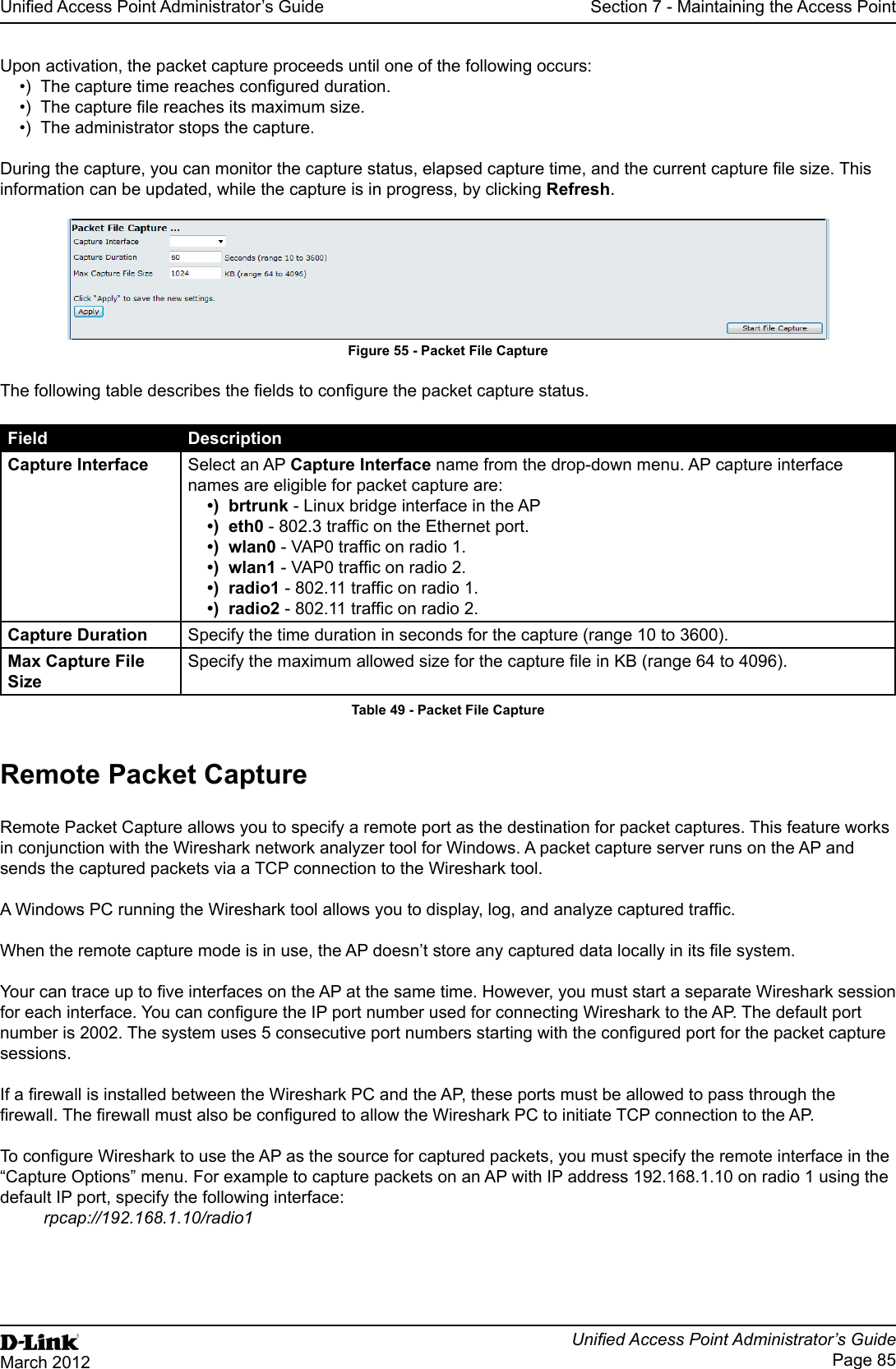 Unied Access Point Administrator’s GuideUnied Access Point Administrator’s GuidePage 85March 2012Section 7 - Maintaining the Access PointUpon activation, the packet capture proceeds until one of the following occurs:•)  The capture time reaches congured duration.•)  The capture le reaches its maximum size.•)  The administrator stops the capture.During the capture, you can monitor the capture status, elapsed capture time, and the current capture le size. This information can be updated, while the capture is in progress, by clicking Refresh.Figure 55 - Packet File CaptureThe following table describes the elds to congure the packet capture status.Field DescriptionCapture Interface Select an AP Capture Interface name from the drop-down menu. AP capture interface names are eligible for packet capture are:•)  brtrunk - Linux bridge interface in the AP•)  eth0 - 802.3 trafc on the Ethernet port.•)  wlan0 - VAP0 trafc on radio 1.•)  wlan1 - VAP0 trafc on radio 2.•)  radio1 - 802.11 trafc on radio 1.•)  radio2 - 802.11 trafc on radio 2.Capture Duration Specify the time duration in seconds for the capture (range 10 to 3600).Max Capture File SizeSpecify the maximum allowed size for the capture le in KB (range 64 to 4096).Table 49 - Packet File CaptureRemote Packet CaptureRemote Packet Capture allows you to specify a remote port as the destination for packet captures. This feature works in conjunction with the Wireshark network analyzer tool for Windows. A packet capture server runs on the AP and sends the captured packets via a TCP connection to the Wireshark tool.A Windows PC running the Wireshark tool allows you to display, log, and analyze captured trafc. When the remote capture mode is in use, the AP doesn’t store any captured data locally in its le system.Your can trace up to ve interfaces on the AP at the same time. However, you must start a separate Wireshark session for each interface. You can congure the IP port number used for connecting Wireshark to the AP. The default port number is 2002. The system uses 5 consecutive port numbers starting with the congured port for the packet capture sessions.If a rewall is installed between the Wireshark PC and the AP, these ports must be allowed to pass through the rewall. The rewall must also be congured to allow the Wireshark PC to initiate TCP connection to the AP. To congure Wireshark to use the AP as the source for captured packets, you must specify the remote interface in the “Capture Options” menu. For example to capture packets on an AP with IP address 192.168.1.10 on radio 1 using the default IP port, specify the following interface: rpcap://192.168.1.10/radio1