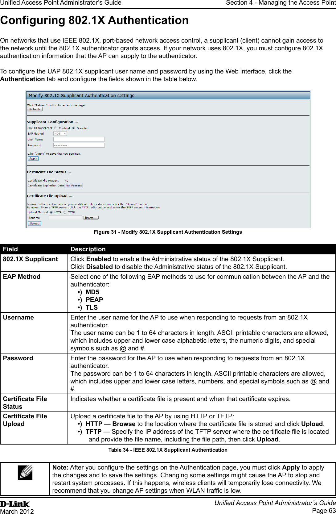 Unied Access Point Administrator’s GuideUnied Access Point Administrator’s GuidePage 63March 2012Section 4 - Managing the Access PointConguring 802.1X AuthenticationOn networks that use IEEE 802.1X, port-based network access control, a supplicant (client) cannot gain access to the network until the 802.1X authenticator grants access. If your network uses 802.1X, you must congure 802.1X authentication information that the AP can supply to the authenticator.To congure the UAP 802.1X supplicant user name and password by using the Web interface, click the Authentication tab and congure the elds shown in the table below.Figure 31 - Modify 802.1X Supplicant Authentication SettingsField Description802.1X Supplicant Click Enabled to enable the Administrative status of the 802.1X Supplicant.Click Disabled to disable the Administrative status of the 802.1X Supplicant.EAP Method Select one of the following EAP methods to use for communication between the AP and the authenticator:•)  MD5•)  PEAP•)  TLSUsername Enter the user name for the AP to use when responding to requests from an 802.1X authenticator. The user name can be 1 to 64 characters in length. ASCII printable characters are allowed, which includes upper and lower case alphabetic letters, the numeric digits, and special symbols such as @ and #.Password Enter the password for the AP to use when responding to requests from an 802.1X authenticator. The password can be 1 to 64 characters in length. ASCII printable characters are allowed, which includes upper and lower case letters, numbers, and special symbols such as @ and #.Certicate File StatusIndicates whether a certicate le is present and when that certicate expires.Certicate File UploadUpload a certicate le to the AP by using HTTP or TFTP:•)  HTTP — Browse to the location where the certicate le is stored and click Upload. •)  TFTP — Specify the IP address of the TFTP server where the certicate le is located and provide the le name, including the le path, then click Upload.Table 34 - IEEE 802.1X Supplicant AuthenticationNote: After you congure the settings on the Authentication page, you must click Apply to apply the changes and to save the settings. Changing some settings might cause the AP to stop and restart system processes. If this happens, wireless clients will temporarily lose connectivity. We recommend that you change AP settings when WLAN trafc is low.