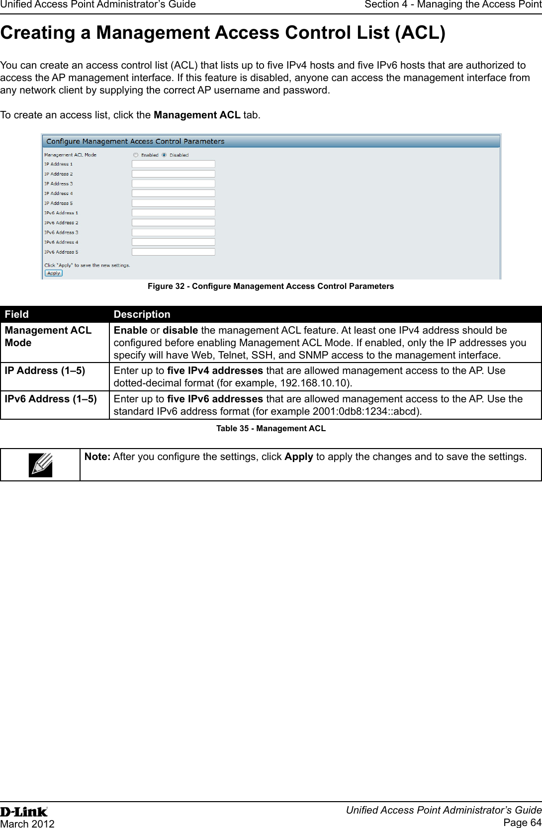 Unied Access Point Administrator’s GuideUnied Access Point Administrator’s GuidePage 64March 2012Section 4 - Managing the Access PointCreating a Management Access Control List (ACL)You can create an access control list (ACL) that lists up to ve IPv4 hosts and ve IPv6 hosts that are authorized to access the AP management interface. If this feature is disabled, anyone can access the management interface from any network client by supplying the correct AP username and password.To create an access list, click the Management ACL tab.Figure 32 - Congure Management Access Control ParametersField DescriptionManagement ACL ModeEnable or disable the management ACL feature. At least one IPv4 address should be congured before enabling Management ACL Mode. If enabled, only the IP addresses you specify will have Web, Telnet, SSH, and SNMP access to the management interface.IP Address (1–5) Enter up to ve IPv4 addresses that are allowed management access to the AP. Use dotted-decimal format (for example, 192.168.10.10).IPv6 Address (1–5) Enter up to ve IPv6 addresses that are allowed management access to the AP. Use the standard IPv6 address format (for example 2001:0db8:1234::abcd).Table 35 - Management ACLNote: After you congure the settings, click Apply to apply the changes and to save the settings.