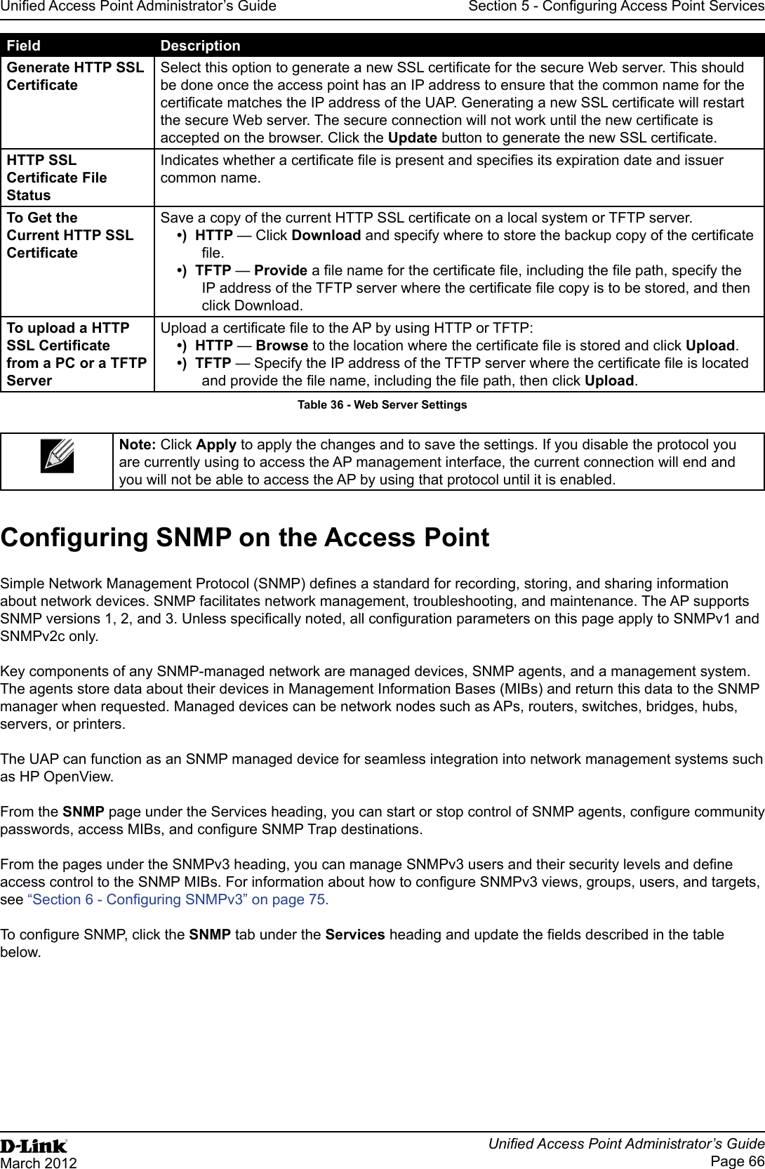Unied Access Point Administrator’s GuideUnied Access Point Administrator’s GuidePage 66March 2012Section 5 - Conguring Access Point ServicesField DescriptionGenerate HTTP SSL CerticateSelect this option to generate a new SSL certicate for the secure Web server. This should be done once the access point has an IP address to ensure that the common name for the certicate matches the IP address of the UAP. Generating a new SSL certicate will restart the secure Web server. The secure connection will not work until the new certicate is accepted on the browser. Click the Update button to generate the new SSL certicate.HTTP SSL Certicate File StatusIndicates whether a certicate le is present and species its expiration date and issuer common name.To Get the Current HTTP SSL CerticateSave a copy of the current HTTP SSL certicate on a local system or TFTP server. •)  HTTP — Click Download and specify where to store the backup copy of the certicate le.•)  TFTP — Provide a le name for the certicate le, including the le path, specify the IP address of the TFTP server where the certicate le copy is to be stored, and then click Download.To upload a HTTP SSL Certicate from a PC or a TFTP ServerUpload a certicate le to the AP by using HTTP or TFTP:•)  HTTP — Browse to the location where the certicate le is stored and click Upload. •)  TFTP — Specify the IP address of the TFTP server where the certicate le is located and provide the le name, including the le path, then click Upload.Table 36 - Web Server SettingsNote: Click Apply to apply the changes and to save the settings. If you disable the protocol you are currently using to access the AP management interface, the current connection will end and you will not be able to access the AP by using that protocol until it is enabled.Conguring SNMP on the Access PointSimple Network Management Protocol (SNMP) denes a standard for recording, storing, and sharing information about network devices. SNMP facilitates network management, troubleshooting, and maintenance. The AP supports SNMP versions 1, 2, and 3. Unless specically noted, all conguration parameters on this page apply to SNMPv1 and SNMPv2c only.Key components of any SNMP-managed network are managed devices, SNMP agents, and a management system. The agents store data about their devices in Management Information Bases (MIBs) and return this data to the SNMP manager when requested. Managed devices can be network nodes such as APs, routers, switches, bridges, hubs, servers, or printers.The UAP can function as an SNMP managed device for seamless integration into network management systems such as HP OpenView. From the SNMP page under the Services heading, you can start or stop control of SNMP agents, congure community passwords, access MIBs, and congure SNMP Trap destinations. From the pages under the SNMPv3 heading, you can manage SNMPv3 users and their security levels and dene access control to the SNMP MIBs. For information about how to congure SNMPv3 views, groups, users, and targets, see “Section 6 - Conguring SNMPv3” on page 75. To congure SNMP, click the SNMP tab under the Services heading and update the elds described in the table below.