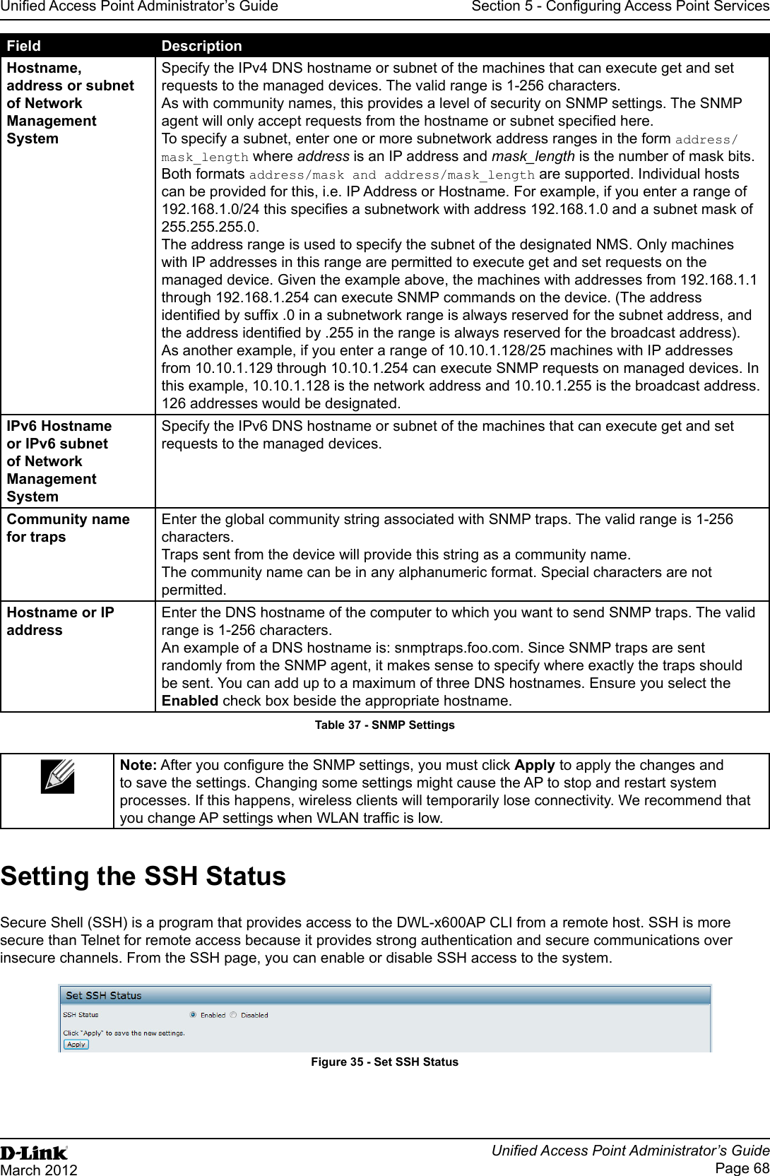 Unied Access Point Administrator’s GuideUnied Access Point Administrator’s GuidePage 68March 2012Section 5 - Conguring Access Point ServicesField DescriptionHostname, address or subnet of Network Management SystemSpecify the IPv4 DNS hostname or subnet of the machines that can execute get and set requests to the managed devices. The valid range is 1-256 characters.As with community names, this provides a level of security on SNMP settings. The SNMP agent will only accept requests from the hostname or subnet specied here.To specify a subnet, enter one or more subnetwork address ranges in the form address/mask_length where address is an IP address and mask_length is the number of mask bits. Both formats address/mask and address/mask_length are supported. Individual hosts can be provided for this, i.e. IP Address or Hostname. For example, if you enter a range of 192.168.1.0/24 this species a subnetwork with address 192.168.1.0 and a subnet mask of 255.255.255.0. The address range is used to specify the subnet of the designated NMS. Only machines with IP addresses in this range are permitted to execute get and set requests on the managed device. Given the example above, the machines with addresses from 192.168.1.1 through 192.168.1.254 can execute SNMP commands on the device. (The address identied by sufx .0 in a subnetwork range is always reserved for the subnet address, and the address identied by .255 in the range is always reserved for the broadcast address). As another example, if you enter a range of 10.10.1.128/25 machines with IP addresses from 10.10.1.129 through 10.10.1.254 can execute SNMP requests on managed devices. In this example, 10.10.1.128 is the network address and 10.10.1.255 is the broadcast address. 126 addresses would be designated.IPv6 Hostname or IPv6 subnet of Network Management SystemSpecify the IPv6 DNS hostname or subnet of the machines that can execute get and set requests to the managed devices.Community name for trapsEnter the global community string associated with SNMP traps. The valid range is 1-256 characters.Traps sent from the device will provide this string as a community name.The community name can be in any alphanumeric format. Special characters are not permitted.Hostname or IP addressEnter the DNS hostname of the computer to which you want to send SNMP traps. The valid range is 1-256 characters.An example of a DNS hostname is: snmptraps.foo.com. Since SNMP traps are sent randomly from the SNMP agent, it makes sense to specify where exactly the traps should be sent. You can add up to a maximum of three DNS hostnames. Ensure you select the Enabled check box beside the appropriate hostname.Table 37 - SNMP SettingsNote: After you congure the SNMP settings, you must click Apply to apply the changes and to save the settings. Changing some settings might cause the AP to stop and restart system processes. If this happens, wireless clients will temporarily lose connectivity. We recommend that you change AP settings when WLAN trafc is low.Setting the SSH StatusSecure Shell (SSH) is a program that provides access to the DWL-x600AP CLI from a remote host. SSH is more secure than Telnet for remote access because it provides strong authentication and secure communications over insecure channels. From the SSH page, you can enable or disable SSH access to the system. Figure 35 - Set SSH Status