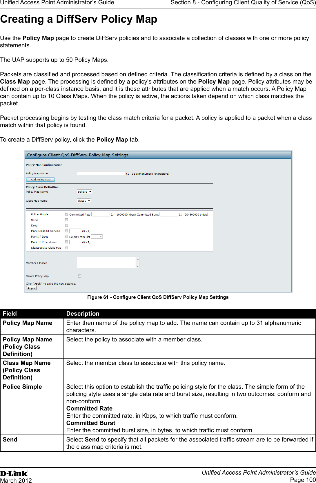 Unied Access Point Administrator’s GuideUnied Access Point Administrator’s GuidePage 100March 2012Section 8 - Conguring Client Quality of Service (QoS)Creating a DiffServ Policy MapUse the Policy Map page to create DiffServ policies and to associate a collection of classes with one or more policy statements.The UAP supports up to 50 Policy Maps.Packets are classied and processed based on dened criteria. The classication criteria is dened by a class on the Class Map page. The processing is dened by a policy’s attributes on the Policy Map page. Policy attributes may be dened on a per-class instance basis, and it is these attributes that are applied when a match occurs. A Policy Map can contain up to 10 Class Maps. When the policy is active, the actions taken depend on which class matches the packet.Packet processing begins by testing the class match criteria for a packet. A policy is applied to a packet when a class match within that policy is found.To create a DiffServ policy, click the Policy Map tab.Figure 61 - Congure Client QoS DiffServ Policy Map SettingsField DescriptionPolicy Map Name Enter then name of the policy map to add. The name can contain up to 31 alphanumeric characters.Policy Map Name (Policy Class Denition)Select the policy to associate with a member class.Class Map Name (Policy Class Denition)Select the member class to associate with this policy name.Police Simple Select this option to establish the trafc policing style for the class. The simple form of the policing style uses a single data rate and burst size, resulting in two outcomes: conform and non-conform.Committed RateEnter the committed rate, in Kbps, to which trafc must conform.Committed BurstEnter the committed burst size, in bytes, to which trafc must conform.Send Select Send to specify that all packets for the associated trafc stream are to be forwarded if the class map criteria is met.