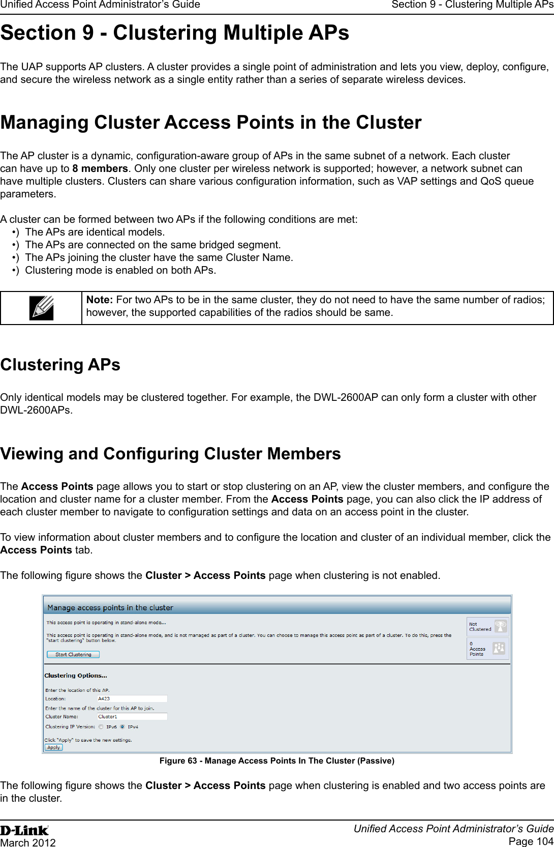 Unied Access Point Administrator’s GuideUnied Access Point Administrator’s GuidePage 104March 2012Section 9 - Clustering Multiple APsSection 9 - Clustering Multiple APsThe UAP supports AP clusters. A cluster provides a single point of administration and lets you view, deploy, congure, and secure the wireless network as a single entity rather than a series of separate wireless devices. Managing Cluster Access Points in the ClusterThe AP cluster is a dynamic, conguration-aware group of APs in the same subnet of a network. Each cluster can have up to 8 members. Only one cluster per wireless network is supported; however, a network subnet can have multiple clusters. Clusters can share various conguration information, such as VAP settings and QoS queue parameters.A cluster can be formed between two APs if the following conditions are met:•)  The APs are identical models.•)  The APs are connected on the same bridged segment.•)  The APs joining the cluster have the same Cluster Name.•)  Clustering mode is enabled on both APs.Note: For two APs to be in the same cluster, they do not need to have the same number of radios; however, the supported capabilities of the radios should be same.Clustering APsOnly identical models may be clustered together. For example, the DWL-2600AP can only form a cluster with other DWL-2600APs.Viewing and Conguring Cluster MembersThe Access Points page allows you to start or stop clustering on an AP, view the cluster members, and congure the location and cluster name for a cluster member. From the Access Points page, you can also click the IP address of each cluster member to navigate to conguration settings and data on an access point in the cluster. To view information about cluster members and to congure the location and cluster of an individual member, click the Access Points tab.The following gure shows the Cluster &gt; Access Points page when clustering is not enabled.Figure 63 - Manage Access Points In The Cluster (Passive)The following gure shows the Cluster &gt; Access Points page when clustering is enabled and two access points are in the cluster.