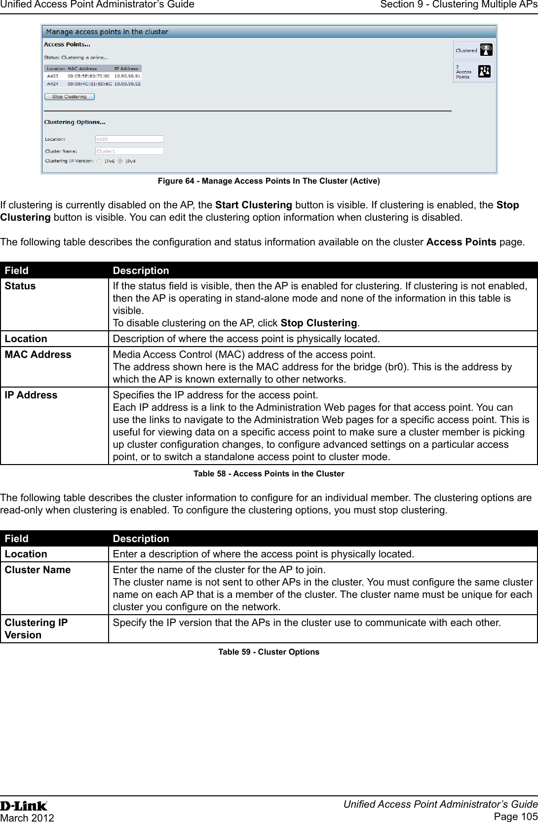 Unied Access Point Administrator’s GuideUnied Access Point Administrator’s GuidePage 105March 2012Section 9 - Clustering Multiple APsFigure 64 - Manage Access Points In The Cluster (Active)If clustering is currently disabled on the AP, the Start Clustering button is visible. If clustering is enabled, the Stop Clustering button is visible. You can edit the clustering option information when clustering is disabled.The following table describes the conguration and status information available on the cluster Access Points page.Field DescriptionStatus If the status eld is visible, then the AP is enabled for clustering. If clustering is not enabled, then the AP is operating in stand-alone mode and none of the information in this table is visible. To disable clustering on the AP, click Stop Clustering.Location Description of where the access point is physically located.MAC Address Media Access Control (MAC) address of the access point.The address shown here is the MAC address for the bridge (br0). This is the address by which the AP is known externally to other networks.IP Address Species the IP address for the access point. Each IP address is a link to the Administration Web pages for that access point. You can use the links to navigate to the Administration Web pages for a specic access point. This is useful for viewing data on a specic access point to make sure a cluster member is picking up cluster conguration changes, to congure advanced settings on a particular access point, or to switch a standalone access point to cluster mode.Table 58 - Access Points in the ClusterThe following table describes the cluster information to congure for an individual member. The clustering options are read-only when clustering is enabled. To congure the clustering options, you must stop clustering.Field DescriptionLocation Enter a description of where the access point is physically located.Cluster Name Enter the name of the cluster for the AP to join.The cluster name is not sent to other APs in the cluster. You must congure the same cluster name on each AP that is a member of the cluster. The cluster name must be unique for each cluster you congure on the network.Clustering IP VersionSpecify the IP version that the APs in the cluster use to communicate with each other.Table 59 - Cluster Options