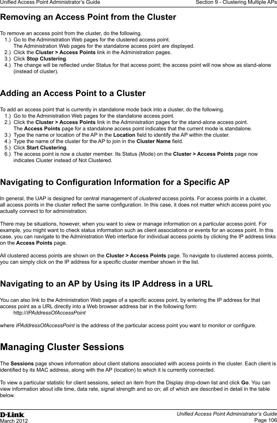 Unied Access Point Administrator’s GuideUnied Access Point Administrator’s GuidePage 106March 2012Section 9 - Clustering Multiple APsRemoving an Access Point from the ClusterTo remove an access point from the cluster, do the following.1.)  Go to the Administration Web pages for the clustered access point. The Administration Web pages for the standalone access point are displayed.2.)  Click the Cluster &gt; Access Points link in the Administration pages.3.)  Click Stop Clustering.4.)  The change will be reected under Status for that access point; the access point will now show as stand-alone (instead of cluster).Adding an Access Point to a ClusterTo add an access point that is currently in standalone mode back into a cluster, do the following.1.)  Go to the Administration Web pages for the standalone access point.2.)  Click the Cluster &gt; Access Points link in the Administration pages for the stand-alone access point.The Access Points page for a standalone access point indicates that the current mode is standalone.3.)  Type the name or location of the AP in the Location eld to identify the AP within the cluster.4.)  Type the name of the cluster for the AP to join in the Cluster Name eld.5.)  Click Start Clustering.6.)  The access point is now a cluster member. Its Status (Mode) on the Cluster &gt; Access Points page now indicates Cluster instead of Not Clustered.Navigating to Conguration Information for a Specic APIn general, the UAP is designed for central management of clustered access points. For access points in a cluster, all access points in the cluster reect the same conguration. In this case, it does not matter which access point you actually connect to for administration.There may be situations, however, when you want to view or manage information on a particular access point. For example, you might want to check status information such as client associations or events for an access point. In this case, you can navigate to the Administration Web interface for individual access points by clicking the IP address links on the Access Points page.All clustered access points are shown on the Cluster &gt; Access Points page. To navigate to clustered access points, you can simply click on the IP address for a specic cluster member shown in the list.Navigating to an AP by Using its IP Address in a URLYou can also link to the Administration Web pages of a specic access point, by entering the IP address for that access point as a URL directly into a Web browser address bar in the following form:http://IPAddressOfAccessPointwhere IPAddressOfAccessPoint is the address of the particular access point you want to monitor or congure.Managing Cluster SessionsThe Sessions page shows information about client stations associated with access points in the cluster. Each client is identied by its MAC address, along with the AP (location) to which it is currently connected.To view a particular statistic for client sessions, select an item from the Display drop-down list and click Go. You can view information about idle time, data rate, signal strength and so on; all of which are described in detail in the table below.