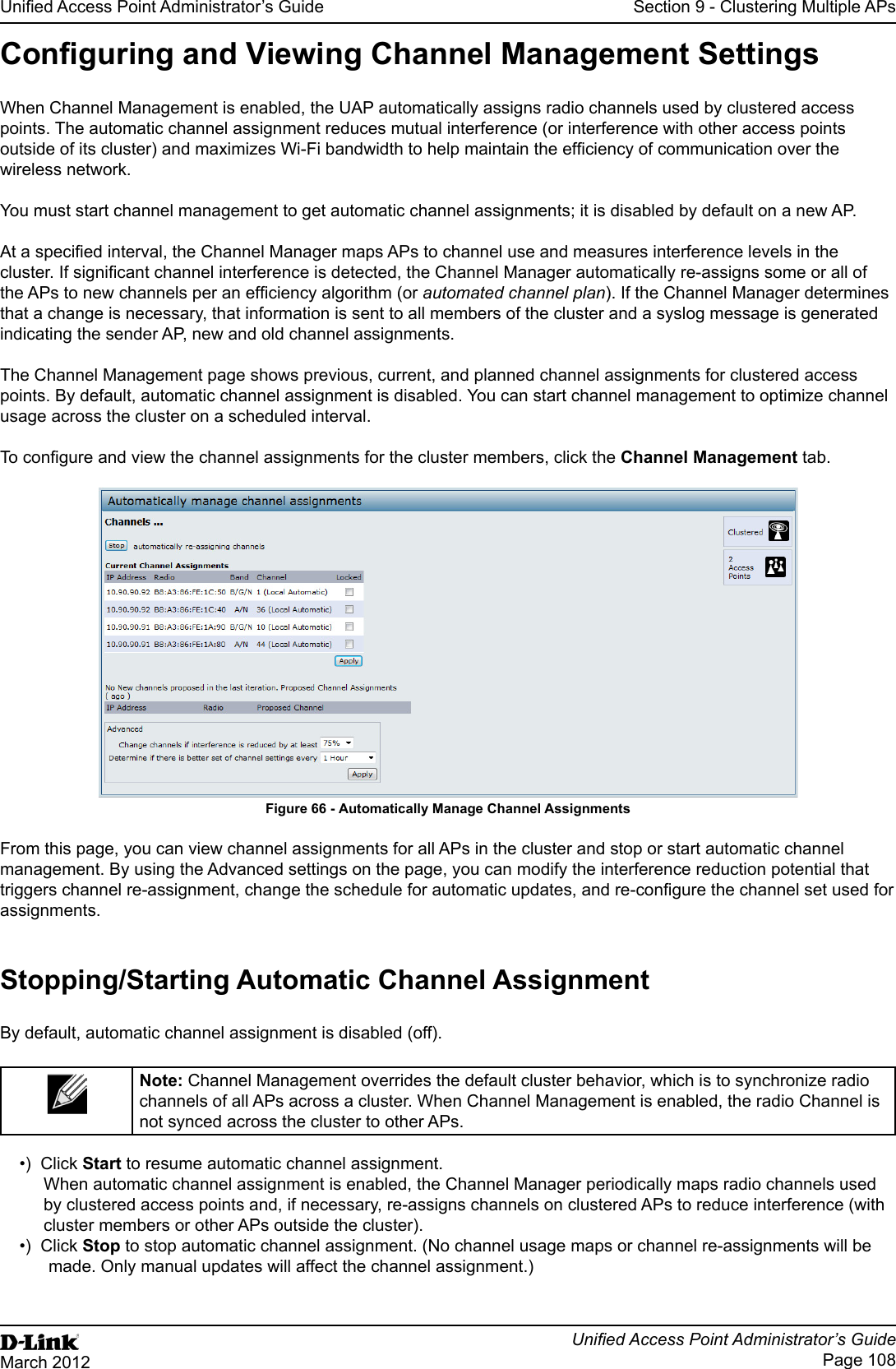Unied Access Point Administrator’s GuideUnied Access Point Administrator’s GuidePage 108March 2012Section 9 - Clustering Multiple APsConguring and Viewing Channel Management SettingsWhen Channel Management is enabled, the UAP automatically assigns radio channels used by clustered access points. The automatic channel assignment reduces mutual interference (or interference with other access points outside of its cluster) and maximizes Wi-Fi bandwidth to help maintain the efciency of communication over the wireless network.You must start channel management to get automatic channel assignments; it is disabled by default on a new AP.At a specied interval, the Channel Manager maps APs to channel use and measures interference levels in the cluster. If signicant channel interference is detected, the Channel Manager automatically re-assigns some or all of the APs to new channels per an efciency algorithm (or automated channel plan). If the Channel Manager determines that a change is necessary, that information is sent to all members of the cluster and a syslog message is generated indicating the sender AP, new and old channel assignments.The Channel Management page shows previous, current, and planned channel assignments for clustered access points. By default, automatic channel assignment is disabled. You can start channel management to optimize channel usage across the cluster on a scheduled interval.To congure and view the channel assignments for the cluster members, click the Channel Management tab.Figure 66 - Automatically Manage Channel AssignmentsFrom this page, you can view channel assignments for all APs in the cluster and stop or start automatic channel management. By using the Advanced settings on the page, you can modify the interference reduction potential that triggers channel re-assignment, change the schedule for automatic updates, and re-congure the channel set used for assignments.Stopping/Starting Automatic Channel AssignmentBy default, automatic channel assignment is disabled (off).Note: Channel Management overrides the default cluster behavior, which is to synchronize radio channels of all APs across a cluster. When Channel Management is enabled, the radio Channel is not synced across the cluster to other APs. •)  Click Start to resume automatic channel assignment.When automatic channel assignment is enabled, the Channel Manager periodically maps radio channels used by clustered access points and, if necessary, re-assigns channels on clustered APs to reduce interference (with cluster members or other APs outside the cluster).•)  Click Stop to stop automatic channel assignment. (No channel usage maps or channel re-assignments will be made. Only manual updates will affect the channel assignment.)