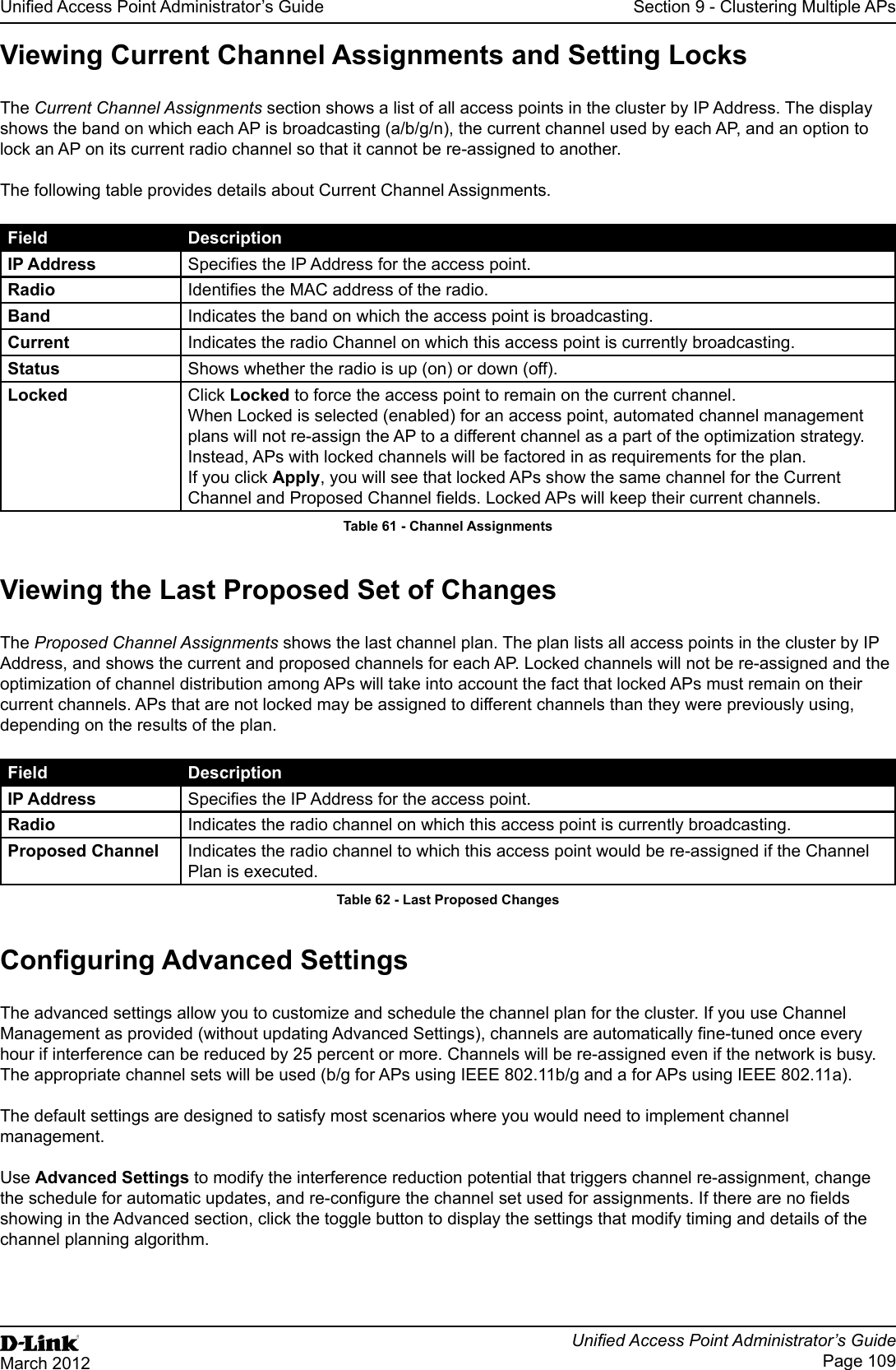 Unied Access Point Administrator’s GuideUnied Access Point Administrator’s GuidePage 109March 2012Section 9 - Clustering Multiple APsViewing Current Channel Assignments and Setting LocksThe Current Channel Assignments section shows a list of all access points in the cluster by IP Address. The display shows the band on which each AP is broadcasting (a/b/g/n), the current channel used by each AP, and an option to lock an AP on its current radio channel so that it cannot be re-assigned to another. The following table provides details about Current Channel Assignments.Field DescriptionIP Address Species the IP Address for the access point.Radio Identies the MAC address of the radio.Band Indicates the band on which the access point is broadcasting.Current Indicates the radio Channel on which this access point is currently broadcasting.Status Shows whether the radio is up (on) or down (off).Locked Click Locked to force the access point to remain on the current channel.When Locked is selected (enabled) for an access point, automated channel management plans will not re-assign the AP to a different channel as a part of the optimization strategy. Instead, APs with locked channels will be factored in as requirements for the plan.If you click Apply, you will see that locked APs show the same channel for the Current Channel and Proposed Channel elds. Locked APs will keep their current channels.Table 61 - Channel AssignmentsViewing the Last Proposed Set of ChangesThe Proposed Channel Assignments shows the last channel plan. The plan lists all access points in the cluster by IP Address, and shows the current and proposed channels for each AP. Locked channels will not be re-assigned and the optimization of channel distribution among APs will take into account the fact that locked APs must remain on their current channels. APs that are not locked may be assigned to different channels than they were previously using, depending on the results of the plan.Field DescriptionIP Address Species the IP Address for the access point.Radio Indicates the radio channel on which this access point is currently broadcasting.Proposed Channel Indicates the radio channel to which this access point would be re-assigned if the Channel Plan is executed.Table 62 - Last Proposed ChangesConguring Advanced SettingsThe advanced settings allow you to customize and schedule the channel plan for the cluster. If you use Channel Management as provided (without updating Advanced Settings), channels are automatically ne-tuned once every hour if interference can be reduced by 25 percent or more. Channels will be re-assigned even if the network is busy. The appropriate channel sets will be used (b/g for APs using IEEE 802.11b/g and a for APs using IEEE 802.11a).The default settings are designed to satisfy most scenarios where you would need to implement channel management.Use Advanced Settings to modify the interference reduction potential that triggers channel re-assignment, change the schedule for automatic updates, and re-congure the channel set used for assignments. If there are no elds showing in the Advanced section, click the toggle button to display the settings that modify timing and details of the channel planning algorithm.