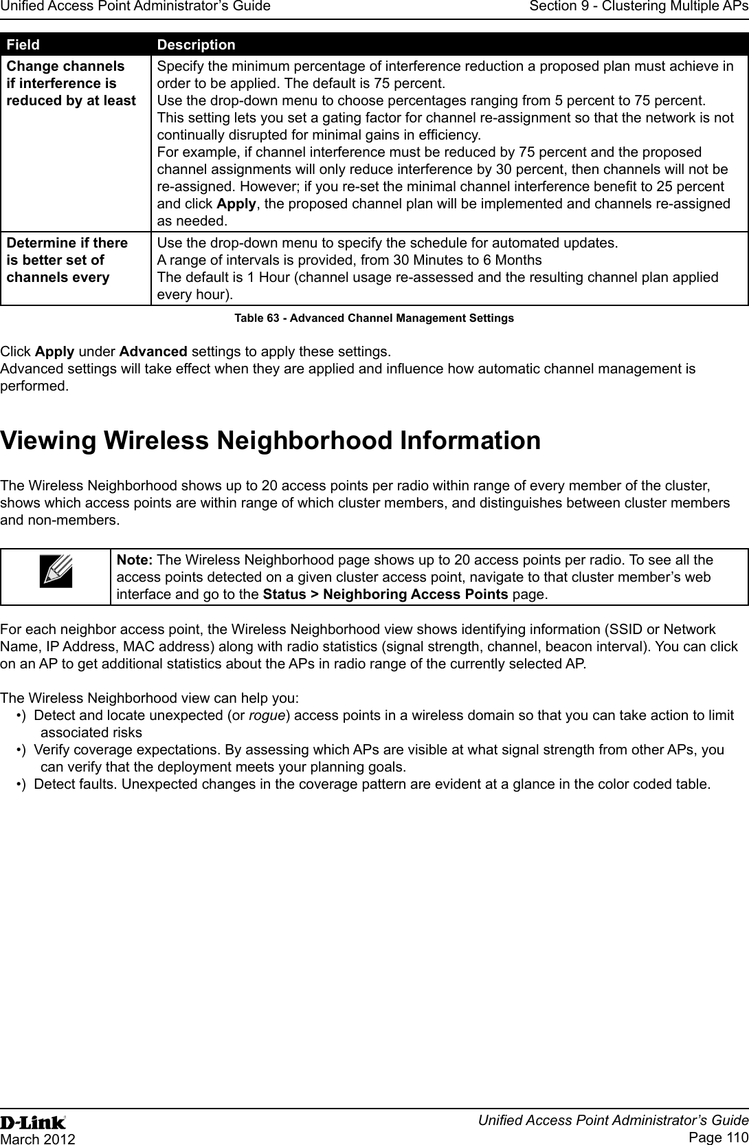 Unied Access Point Administrator’s GuideUnied Access Point Administrator’s GuidePage 110March 2012Section 9 - Clustering Multiple APsField DescriptionChange channels if interference is reduced by at leastSpecify the minimum percentage of interference reduction a proposed plan must achieve in order to be applied. The default is 75 percent.Use the drop-down menu to choose percentages ranging from 5 percent to 75 percent.This setting lets you set a gating factor for channel re-assignment so that the network is not continually disrupted for minimal gains in efciency.For example, if channel interference must be reduced by 75 percent and the proposed channel assignments will only reduce interference by 30 percent, then channels will not be re-assigned. However; if you re-set the minimal channel interference benet to 25 percent and click Apply, the proposed channel plan will be implemented and channels re-assigned as needed.Determine if there is better set of channels everyUse the drop-down menu to specify the schedule for automated updates.A range of intervals is provided, from 30 Minutes to 6 MonthsThe default is 1 Hour (channel usage re-assessed and the resulting channel plan applied every hour).Table 63 - Advanced Channel Management SettingsClick Apply under Advanced settings to apply these settings.Advanced settings will take effect when they are applied and inuence how automatic channel management is performed. Viewing Wireless Neighborhood InformationThe Wireless Neighborhood shows up to 20 access points per radio within range of every member of the cluster, shows which access points are within range of which cluster members, and distinguishes between cluster members and non-members.Note: The Wireless Neighborhood page shows up to 20 access points per radio. To see all the access points detected on a given cluster access point, navigate to that cluster member’s web interface and go to the Status &gt; Neighboring Access Points page.For each neighbor access point, the Wireless Neighborhood view shows identifying information (SSID or Network Name, IP Address, MAC address) along with radio statistics (signal strength, channel, beacon interval). You can click on an AP to get additional statistics about the APs in radio range of the currently selected AP. The Wireless Neighborhood view can help you:•)  Detect and locate unexpected (or rogue) access points in a wireless domain so that you can take action to limit associated risks•)  Verify coverage expectations. By assessing which APs are visible at what signal strength from other APs, you can verify that the deployment meets your planning goals.•)  Detect faults. Unexpected changes in the coverage pattern are evident at a glance in the color coded table.