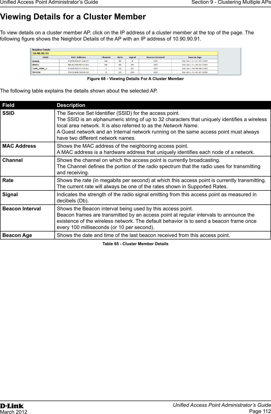 Unied Access Point Administrator’s GuideUnied Access Point Administrator’s GuidePage 112March 2012Section 9 - Clustering Multiple APsViewing Details for a Cluster MemberTo view details on a cluster member AP, click on the IP address of a cluster member at the top of the page. The following gure shows the Neighbor Details of the AP with an IP address of 10.90.90.91.Figure 68 - Viewing Details For A Cluster MemberThe following table explains the details shown about the selected AP.Field DescriptionSSID The Service Set Identier (SSID) for the access point.The SSID is an alphanumeric string of up to 32 characters that uniquely identies a wireless local area network. It is also referred to as the Network Name.A Guest network and an Internal network running on the same access point must always have two different network names.MAC Address Shows the MAC address of the neighboring access point.A MAC address is a hardware address that uniquely identies each node of a network.Channel Shows the channel on which the access point is currently broadcasting.The Channel denes the portion of the radio spectrum that the radio uses for transmitting and receiving.Rate Shows the rate (in megabits per second) at which this access point is currently transmitting.The current rate will always be one of the rates shown in Supported Rates.Signal Indicates the strength of the radio signal emitting from this access point as measured in decibels (Db).Beacon Interval Shows the Beacon interval being used by this access point.Beacon frames are transmitted by an access point at regular intervals to announce the existence of the wireless network. The default behavior is to send a beacon frame once every 100 milliseconds (or 10 per second).Beacon Age Shows the date and time of the last beacon received from this access point.Table 65 - Cluster Member Details