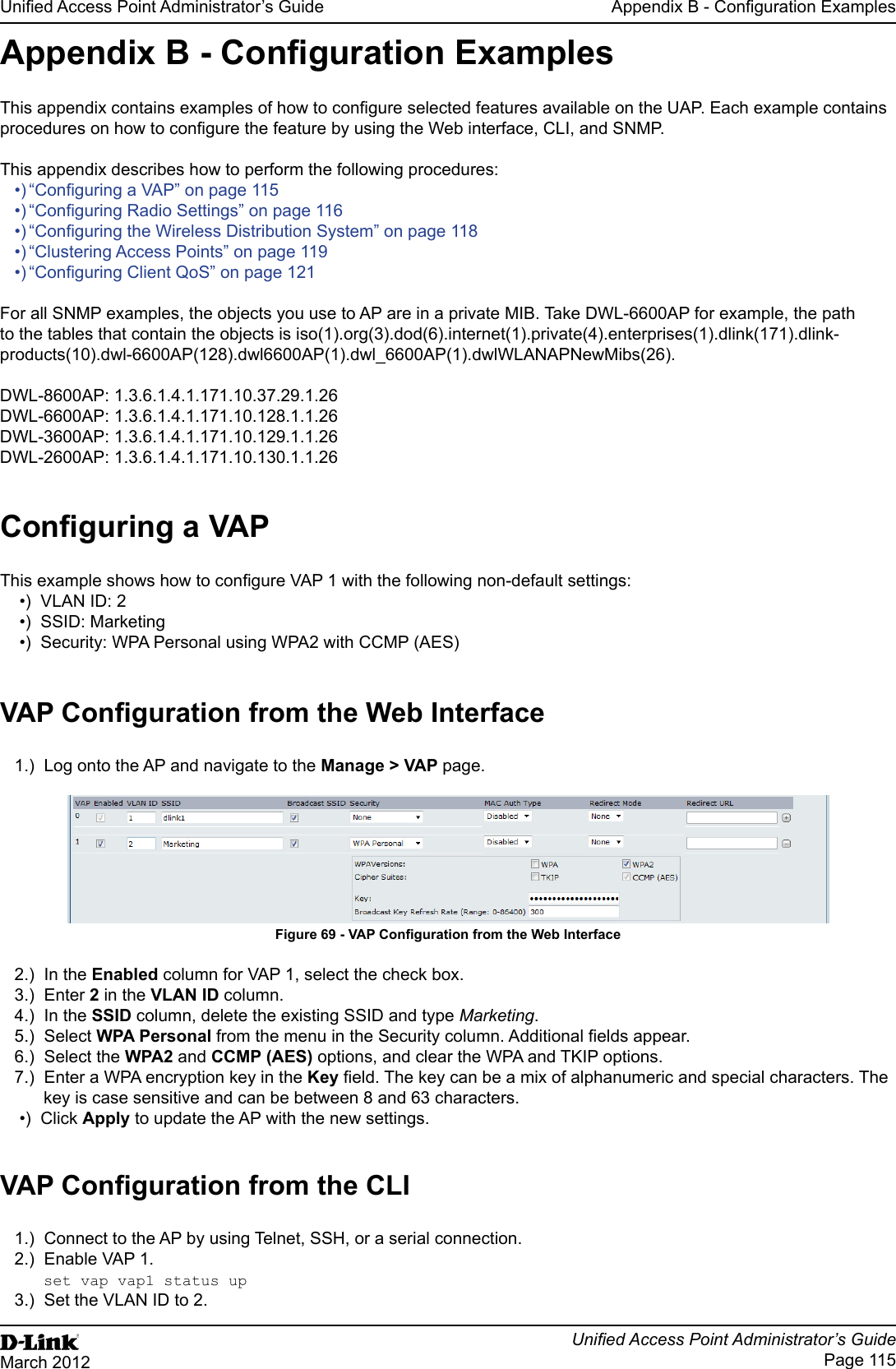 Unied Access Point Administrator’s GuideUnied Access Point Administrator’s GuidePage 115March 2012Appendix B - Conguration ExamplesAppendix B - Conguration ExamplesThis appendix contains examples of how to congure selected features available on the UAP. Each example contains procedures on how to congure the feature by using the Web interface, CLI, and SNMP. This appendix describes how to perform the following procedures:•) “Conguring a VAP” on page 115•) “Conguring Radio Settings” on page 116•) “Conguring the Wireless Distribution System” on page 118•) “Clustering Access Points” on page 119•) “Conguring Client QoS” on page 121For all SNMP examples, the objects you use to AP are in a private MIB. Take DWL-6600AP for example, the path to the tables that contain the objects is iso(1).org(3).dod(6).internet(1).private(4).enterprises(1).dlink(171).dlink-products(10).dwl-6600AP(128).dwl6600AP(1).dwl_6600AP(1).dwlWLANAPNewMibs(26).DWL-8600AP: 1.3.6.1.4.1.171.10.37.29.1.26DWL-6600AP: 1.3.6.1.4.1.171.10.128.1.1.26DWL-3600AP: 1.3.6.1.4.1.171.10.129.1.1.26DWL-2600AP: 1.3.6.1.4.1.171.10.130.1.1.26Conguring a VAPThis example shows how to congure VAP 1 with the following non-default settings:•)  VLAN ID: 2•)  SSID: Marketing•)  Security: WPA Personal using WPA2 with CCMP (AES)VAP Conguration from the Web Interface1.)  Log onto the AP and navigate to the Manage &gt; VAP page.Figure 69 - VAP Conguration from the Web Interface2.)  In the Enabled column for VAP 1, select the check box. 3.)  Enter 2 in the VLAN ID column.4.)  In the SSID column, delete the existing SSID and type Marketing.5.)  Select WPA Personal from the menu in the Security column. Additional elds appear.6.)  Select the WPA2 and CCMP (AES) options, and clear the WPA and TKIP options.7.)  Enter a WPA encryption key in the Key eld. The key can be a mix of alphanumeric and special characters. The key is case sensitive and can be between 8 and 63 characters.•)  Click Apply to update the AP with the new settings.VAP Conguration from the CLI1.)  Connect to the AP by using Telnet, SSH, or a serial connection.2.)  Enable VAP 1. set vap vap1 status up3.)  Set the VLAN ID to 2.