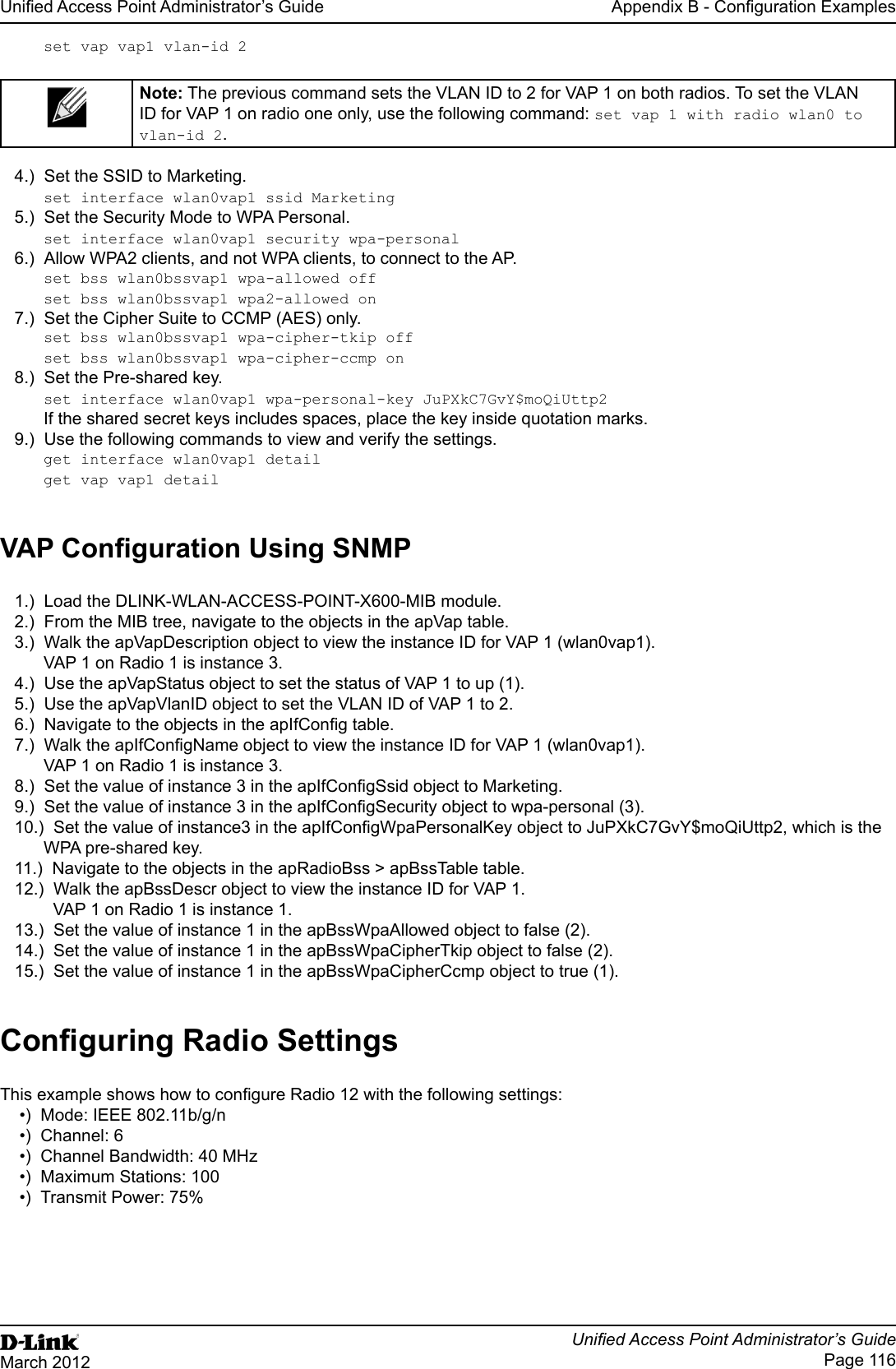 Unied Access Point Administrator’s GuideUnied Access Point Administrator’s GuidePage 116March 2012Appendix B - Conguration Examplesset vap vap1 vlan-id 2Note: The previous command sets the VLAN ID to 2 for VAP 1 on both radios. To set the VLAN ID for VAP 1 on radio one only, use the following command: set vap 1 with radio wlan0 to vlan-id 2.4.)  Set the SSID to Marketing.set interface wlan0vap1 ssid Marketing5.)  Set the Security Mode to WPA Personal.set interface wlan0vap1 security wpa-personal6.)  Allow WPA2 clients, and not WPA clients, to connect to the AP.set bss wlan0bssvap1 wpa-allowed offset bss wlan0bssvap1 wpa2-allowed on7.)  Set the Cipher Suite to CCMP (AES) only.set bss wlan0bssvap1 wpa-cipher-tkip offset bss wlan0bssvap1 wpa-cipher-ccmp on8.)  Set the Pre-shared key.set interface wlan0vap1 wpa-personal-key JuPXkC7GvY$moQiUttp2If the shared secret keys includes spaces, place the key inside quotation marks.9.)  Use the following commands to view and verify the settings. get interface wlan0vap1 detailget vap vap1 detailVAP Conguration Using SNMP1.)  Load the DLINK-WLAN-ACCESS-POINT-X600-MIB module.2.)  From the MIB tree, navigate to the objects in the apVap table.3.)  Walk the apVapDescription object to view the instance ID for VAP 1 (wlan0vap1).VAP 1 on Radio 1 is instance 3.4.)  Use the apVapStatus object to set the status of VAP 1 to up (1).5.)  Use the apVapVlanID object to set the VLAN ID of VAP 1 to 2.6.)  Navigate to the objects in the apIfCong table.7.)  Walk the apIfCongName object to view the instance ID for VAP 1 (wlan0vap1).VAP 1 on Radio 1 is instance 3.8.)  Set the value of instance 3 in the apIfCongSsid object to Marketing.9.)  Set the value of instance 3 in the apIfCongSecurity object to wpa-personal (3).10.)  Set the value of instance3 in the apIfCongWpaPersonalKey object to JuPXkC7GvY$moQiUttp2, which is the WPA pre-shared key.11.)  Navigate to the objects in the apRadioBss &gt; apBssTable table.12.)  Walk the apBssDescr object to view the instance ID for VAP 1.  VAP 1 on Radio 1 is instance 1.13.)  Set the value of instance 1 in the apBssWpaAllowed object to false (2).14.)  Set the value of instance 1 in the apBssWpaCipherTkip object to false (2).15.)  Set the value of instance 1 in the apBssWpaCipherCcmp object to true (1).Conguring Radio SettingsThis example shows how to congure Radio 12 with the following settings:•)  Mode: IEEE 802.11b/g/n•)  Channel: 6•)  Channel Bandwidth: 40 MHz•)  Maximum Stations: 100•)  Transmit Power: 75%