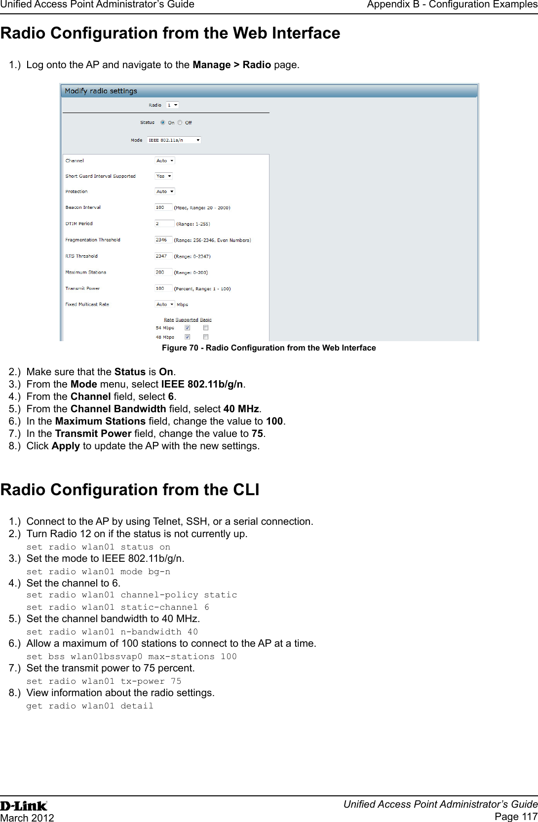 Unied Access Point Administrator’s GuideUnied Access Point Administrator’s GuidePage 117March 2012Appendix B - Conguration ExamplesRadio Conguration from the Web Interface1.)  Log onto the AP and navigate to the Manage &gt; Radio page.Figure 70 - Radio Conguration from the Web Interface2.)  Make sure that the Status is On.3.)  From the Mode menu, select IEEE 802.11b/g/n.4.)  From the Channel eld, select 6. 5.)  From the Channel Bandwidth eld, select 40 MHz.6.)  In the Maximum Stations eld, change the value to 100.7.)  In the Transmit Power eld, change the value to 75.8.)  Click Apply to update the AP with the new settings.Radio Conguration from the CLI1.)  Connect to the AP by using Telnet, SSH, or a serial connection.2.)  Turn Radio 12 on if the status is not currently up.set radio wlan01 status on3.)  Set the mode to IEEE 802.11b/g/n.set radio wlan01 mode bg-n4.)  Set the channel to 6. set radio wlan01 channel-policy staticset radio wlan01 static-channel 65.)  Set the channel bandwidth to 40 MHz.set radio wlan01 n-bandwidth 406.)  Allow a maximum of 100 stations to connect to the AP at a time.set bss wlan01bssvap0 max-stations 1007.)  Set the transmit power to 75 percent.set radio wlan01 tx-power 758.)  View information about the radio settings.get radio wlan01 detail