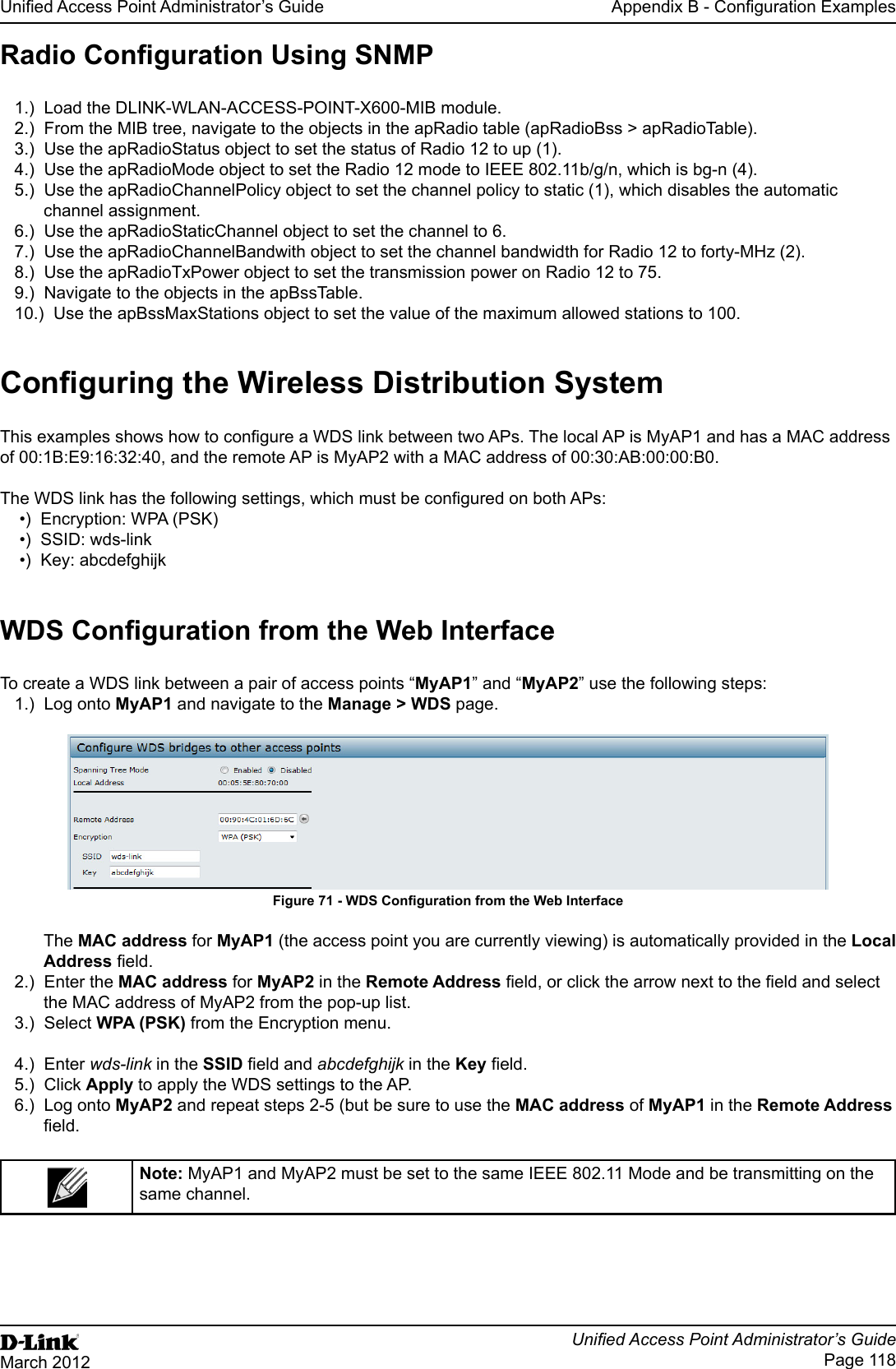 Unied Access Point Administrator’s GuideUnied Access Point Administrator’s GuidePage 118March 2012Appendix B - Conguration ExamplesRadio Conguration Using SNMP1.)  Load the DLINK-WLAN-ACCESS-POINT-X600-MIB module.2.)  From the MIB tree, navigate to the objects in the apRadio table (apRadioBss &gt; apRadioTable).3.)  Use the apRadioStatus object to set the status of Radio 12 to up (1).4.)  Use the apRadioMode object to set the Radio 12 mode to IEEE 802.11b/g/n, which is bg-n (4).5.)  Use the apRadioChannelPolicy object to set the channel policy to static (1), which disables the automatic channel assignment.6.)  Use the apRadioStaticChannel object to set the channel to 6.7.)  Use the apRadioChannelBandwith object to set the channel bandwidth for Radio 12 to forty-MHz (2).8.)  Use the apRadioTxPower object to set the transmission power on Radio 12 to 75.9.)  Navigate to the objects in the apBssTable.10.)  Use the apBssMaxStations object to set the value of the maximum allowed stations to 100.Conguring the Wireless Distribution SystemThis examples shows how to congure a WDS link between two APs. The local AP is MyAP1 and has a MAC address of 00:1B:E9:16:32:40, and the remote AP is MyAP2 with a MAC address of 00:30:AB:00:00:B0.The WDS link has the following settings, which must be congured on both APs:•)  Encryption: WPA (PSK)•)  SSID: wds-link•)  Key: abcdefghijkWDS Conguration from the Web InterfaceTo create a WDS link between a pair of access points “MyAP1” and “MyAP2” use the following steps:1.)  Log onto MyAP1 and navigate to the Manage &gt; WDS page. Figure 71 - WDS Conguration from the Web InterfaceThe MAC address for MyAP1 (the access point you are currently viewing) is automatically provided in the Local Address eld.2.)  Enter the MAC address for MyAP2 in the Remote Address eld, or click the arrow next to the eld and select the MAC address of MyAP2 from the pop-up list. 3.)  Select WPA (PSK) from the Encryption menu.4.)  Enter wds-link in the SSID eld and abcdefghijk in the Key eld.5.)  Click Apply to apply the WDS settings to the AP.6.)  Log onto MyAP2 and repeat steps 2-5 (but be sure to use the MAC address of MyAP1 in the Remote Address eld.Note: MyAP1 and MyAP2 must be set to the same IEEE 802.11 Mode and be transmitting on the same channel. 