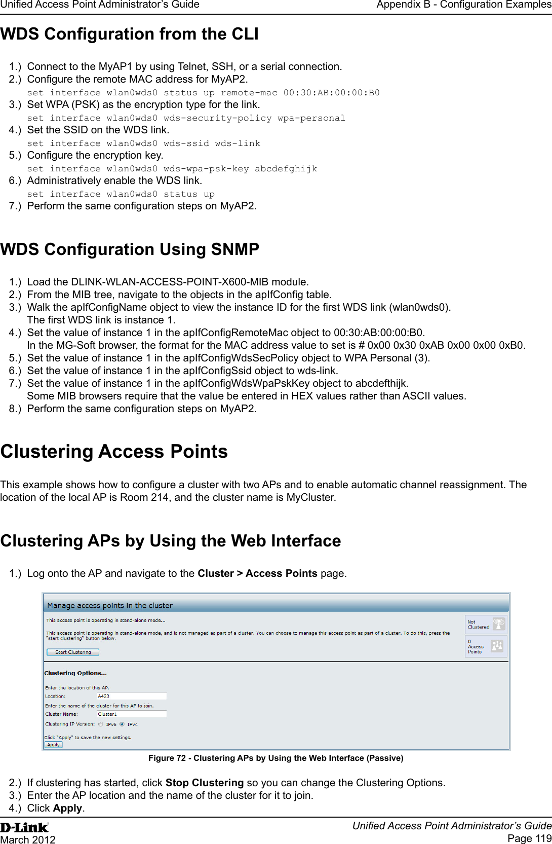 Unied Access Point Administrator’s GuideUnied Access Point Administrator’s GuidePage 119March 2012Appendix B - Conguration ExamplesWDS Conguration from the CLI1.)  Connect to the MyAP1 by using Telnet, SSH, or a serial connection.2.)  Congure the remote MAC address for MyAP2.set interface wlan0wds0 status up remote-mac 00:30:AB:00:00:B03.)  Set WPA (PSK) as the encryption type for the link.set interface wlan0wds0 wds-security-policy wpa-personal4.)  Set the SSID on the WDS link.set interface wlan0wds0 wds-ssid wds-link5.)  Congure the encryption key.set interface wlan0wds0 wds-wpa-psk-key abcdefghijk6.)  Administratively enable the WDS link.set interface wlan0wds0 status up7.)  Perform the same conguration steps on MyAP2.WDS Conguration Using SNMP1.)  Load the DLINK-WLAN-ACCESS-POINT-X600-MIB module.2.)  From the MIB tree, navigate to the objects in the apIfCong table.3.)  Walk the apIfCongName object to view the instance ID for the rst WDS link (wlan0wds0).The rst WDS link is instance 1.4.)  Set the value of instance 1 in the apIfCongRemoteMac object to 00:30:AB:00:00:B0.In the MG-Soft browser, the format for the MAC address value to set is # 0x00 0x30 0xAB 0x00 0x00 0xB0.5.)  Set the value of instance 1 in the apIfCongWdsSecPolicy object to WPA Personal (3).6.)  Set the value of instance 1 in the apIfCongSsid object to wds-link.7.)  Set the value of instance 1 in the apIfCongWdsWpaPskKey object to abcdefthijk.Some MIB browsers require that the value be entered in HEX values rather than ASCII values.8.)  Perform the same conguration steps on MyAP2.Clustering Access PointsThis example shows how to congure a cluster with two APs and to enable automatic channel reassignment. The location of the local AP is Room 214, and the cluster name is MyCluster.Clustering APs by Using the Web Interface1.)  Log onto the AP and navigate to the Cluster &gt; Access Points page.Figure 72 - Clustering APs by Using the Web Interface (Passive)2.)  If clustering has started, click Stop Clustering so you can change the Clustering Options.3.)  Enter the AP location and the name of the cluster for it to join.4.)  Click Apply.