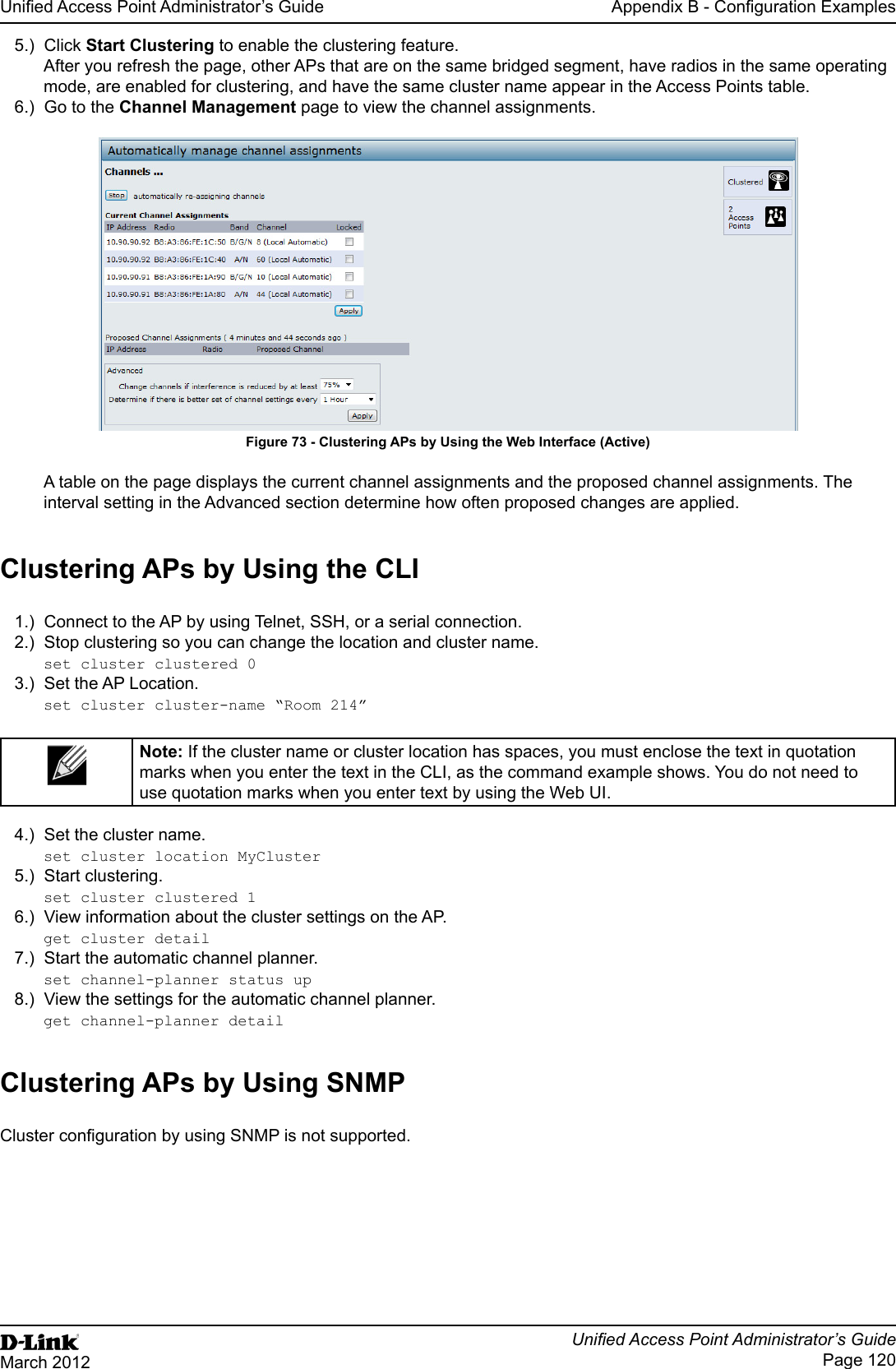 Unied Access Point Administrator’s GuideUnied Access Point Administrator’s GuidePage 120March 2012Appendix B - Conguration Examples5.)  Click Start Clustering to enable the clustering feature. After you refresh the page, other APs that are on the same bridged segment, have radios in the same operating mode, are enabled for clustering, and have the same cluster name appear in the Access Points table.6.)  Go to the Channel Management page to view the channel assignments.Figure 73 - Clustering APs by Using the Web Interface (Active)A table on the page displays the current channel assignments and the proposed channel assignments. The interval setting in the Advanced section determine how often proposed changes are applied.Clustering APs by Using the CLI1.)  Connect to the AP by using Telnet, SSH, or a serial connection.2.)  Stop clustering so you can change the location and cluster name.set cluster clustered 03.)  Set the AP Location.set cluster cluster-name “Room 214”Note: If the cluster name or cluster location has spaces, you must enclose the text in quotation marks when you enter the text in the CLI, as the command example shows. You do not need to use quotation marks when you enter text by using the Web UI.4.)  Set the cluster name.set cluster location MyCluster5.)  Start clustering.set cluster clustered 16.)  View information about the cluster settings on the AP.get cluster detail7.)  Start the automatic channel planner.set channel-planner status up8.)  View the settings for the automatic channel planner.get channel-planner detailClustering APs by Using SNMPCluster conguration by using SNMP is not supported.